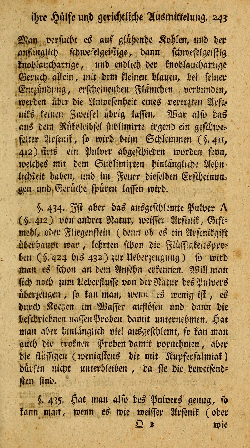 ßTycm Mvfucbt tß auf gfü^enbe ^o|i(en, itnb Ut .mfän^Ud) fc]t)mefelgeitli9e> tann fcbtpefelgeifüg fnoijlaucbartige, tmb enbdcfe t>er fnohtan^avü^c ©erucfe aKeiii^ mirbem fkinen btaueit^ ^er feiner ^ntiiinhuiiQ, crfcSjcütenben Slamc&ett Der^mtbe«, njerben über bie 5lnmefenl^eit eme^ t^erer^fett 5(rfe? nif^ feineu 3^*?^if^f ^^^^^^ ia^m. Wav olfo ba^ m^ bem ^ufHeibjel fublimirte irgenb ein gefc&n^e? tfdter Sfrfenif, fo wivb kirn ©dbfeutmen (§.411, 4i2).)lct^ m ^uber abgefdbieben «jorben fepu, ipekbe^ mit hcm ^Mimimn l^inlang(icf)e ^e^n- iicbUit l;abcu, unb im geuer biefelbeu CTfcteinun^ ^en unb,@erücb^ fpuren laffen wirb* ^. 434. 3jl ober ^ai au^gefcbfemte ^ultjer A (§.412) Dcn anbrer Statur, weiffer Slrfenif, ©ift- jue^t ober Sliegenflein ( benn ob e^ titi ^rfeuifgift Mivtjaupt wav, (ehrten fc&on W %iu\Jigkitßpvo- hm (§.424 ^i^ 432) luv lleberjeuguug) fo iDirb mati ^ß fcbon an bem 9(nfel^n erfennen. ®iflmatt ft'dl) noc& lum Ueberflufte vm berScatur be^^u(t?er^ uberjeuöen , fo fan man, ttjeun ei? n>euig if!, e^ burcb ^ocven im Gaffer aufl6feu iinh bann hi^ befcbriebnen naffen groben Hmit unternehmen, ^at man aiKV l^inlanalicb ml au^ßefcblemt, fo tan man aitdb hk tvotmn ^vobm hamit porne^men, abetf hk flüffiöen (^mni^ftmß t>U mit :^upferfalmiaf) bürfen nicb( «nterbfeiben ^ t>a fie hit bemeifenb- ^rk. fmb. '' ■ ;i435^ $öt man alfb t^cß Ifuimvß gmng, (0 frtrin man, ipenn c^ n?ie weiffer 5frfenif (obet* Da im