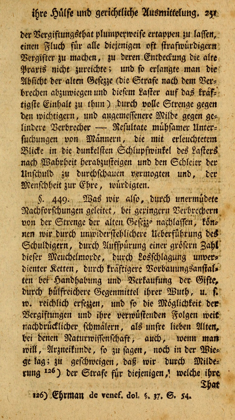einen gl«c& ffc ade biejeniöeti oft flrcfmutbigem 55ergifter ^u macben, ^u kren (Jntbec^ung Me rtite *Pravi^ nic&t ^uvü(btc; «nb fo erfanäte man bic: 5(bricbt ber alten ©efe^jc (bie ©träfe nac& hm Q3ers toc&en abjnmieöenunb biefem taflet* auf ba^Jraf/r (igfle ^in|)alt ^« t^xm ) ,burcb »oBe ©tren<?e gegen Unmdbti^tm, itnb angemeffenere 2)2ilbe gegen ge=f ÜnUix Q3erbrec6er ;— Slefultate mujiramer Unt^^ fucßungen von a)?dnnern, t>k mit erlenc&tetent ^Udt in bie bunMffen (äcfelupfminfet be^ Baffer^ nacb !IBa^r|jeit f)erab^«f!eigen mh tm ©cfcteiet: ber Hnfa^ulb gu burc&fd?aiien vmno^ttn ml>, bcr ^§.449, Ma^ mit alfo, .bui*c& ttnermubete ^acfeforfcöungen g^Uittt, Ui gevingent Q3er0recl)crtt^ tjon hiv <Btvm^^ bcr alten ©efcs^«» nacWafTcn, t6rt# mn mvMv(b unii?iberjlel;(tc6eve tle6evffi()ning be^ 6cbu(bigern, burcj) ^Inffpürung tmt gr5fcrn 3<iW! Wftv ?l^eiic6e(movbe, bnrcb Bo^fcfelagtiitg nnijetr* bienter Letten, burcb Ivaftigere Q5o^ba«ung^anf!a(* ten ber$anb|)alMmg unb 55et'fanfurtg bet ©ifte, bbcb |)uifrei^ere Gegenmittel i^vct Wnt^, n, f. n?* reicblic& erfe^^en, unb fo bie 5D?6g(ic.^feitber ^Vergiftungen mt> i^tc t?erwu|lenben Solgen weit- nacbbrud(ic&er. fc6ma(ern, aU nnftt Uthen 5IIten, l^ei benen 9?aturn?ijTcnfe&aft/ aitdb, mnn man mU, 3(rineift{nbe, fo ^u fagen, noc6 inhtt Wk^ 5? kg; in gefc&n?eigen, ^af mv burcö Mihts- rung ^^^y ber ©träfe für biejenigen^^ wclcfee ij>re ISN lÄ^) .€§rman de venef* dol f. J7» @. 54«