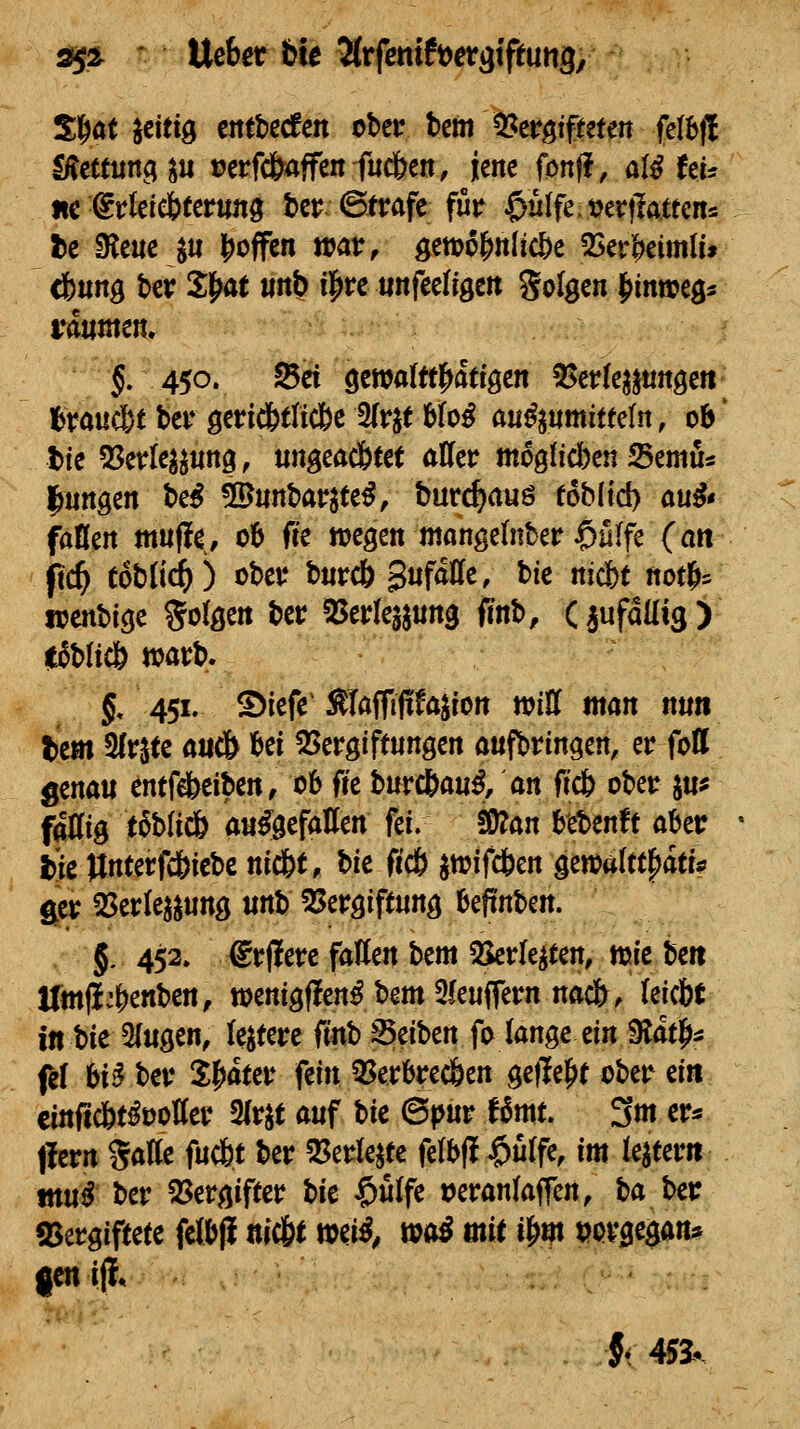 ^i^ ' Uebet h\t Jtrfetttft^et^tftutig, Sl^at fettig cittbecfcn obet* bcm 0?crgtfteten fe(l)(! lÄcttiinci^ii t?erfc&4ffe« fudben, jene fonf?, oX^liu iic (^rleiebferuftg tcr 6trafe für $ulfe.t?er|latten5 l)c ^e«c ju lioffcn war, gewo&nlic&e 5Ser|>eimlu cfettng ber SM ««?> i]^*^^ unfeengcit Solgen |)inweöi räumen. 5. 450. Sei gewalttl^atiöen S!>er(e3j«nge« <)ra«c6t ber gericfetlicSe 3(r^t 6Io^ an^jnmit(e(n, ob' t)ie Q^erle^^nng, «ngeacbee( aUer m60fid)en Semu« l^nngen be^ 5D«nbarjte^, bur^auö foblid) ou^« faHen muffe, 06 ffe wegen mangeinber $u(fe (an ftc^ Coblid^) ober bnrd^ SufdUfe, bie nicbf notf>5 locnbige folgen ber SSerlesjnng fmb, Ciufaüig) itoblicö warb. §, 451. ©iefe STaffififajion wiH man nti« tem Sfr^ee auc& fcef ^Vergiftungen aufbringen, er foff fltx^(iXi entfieiben, 06 fre \i\xx&m%f ax^, ftcb ober ju* fällig t^bliÄ au^gefatten fei. ^o.n bebende aber i)ie Itnterfc&icbe nid&t, bie fic6 jwifdben ^zm\iiYoi,\:u ger 2SerIe^^ung unb SJergiffung befinben. 5. 452. ®rjierc fallen '^txa ^rle^ten, wie beii Umji^Mben, wenigflen^bem2leuffern nac&, leicbf in bie 5(ugen, (entere ^xxCb S5eiben fo lange ei» 9lat|>5 f^I bi^ ber i|)ater fein 3^erbrec&en ge|Ie|>t ober ein cinftcbt^üoller Slr^f auf W ©pur f6mt. 3m er* llern SaKe fuc6t ber 25erle^te felbf! $ulfe, m le^terit tttu# ber 55ergiffer ^it $ulfe ueranlaffen, to^'^x ajergiftete fclbfi nic6( wei^/ wo^ mi i&m »ovgegan* |en if{«