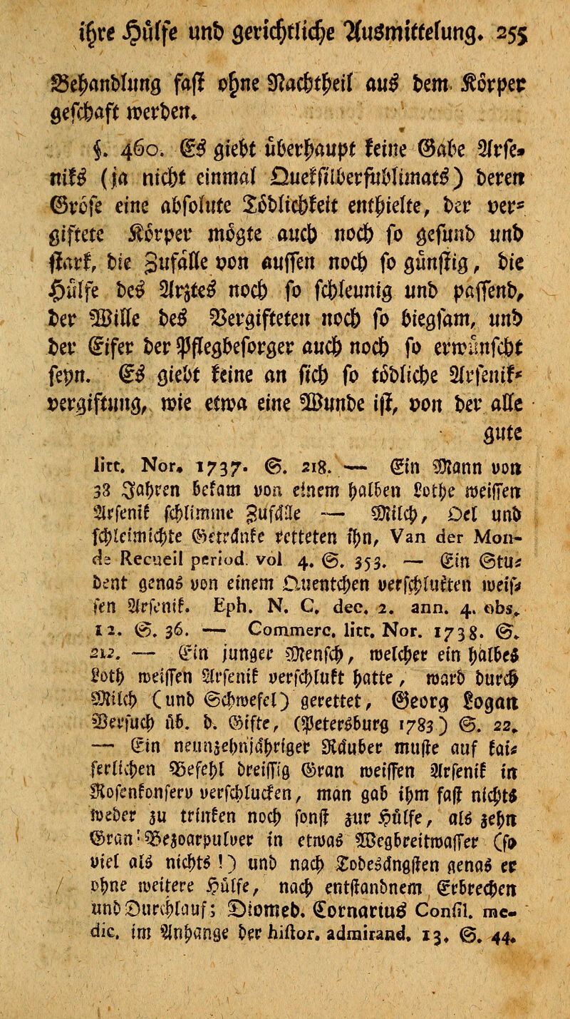 öefd&aft werten» i 460. (g^ 9ie6t u6er^aupt feine @flk 3(rfe» nif^ (ja nic&t einmarQueffeUerftiMimatf) bereit ©rufe eine ahfointc XMicbhit ent|^ielte, ter ver* giftete Körper m^gte aucb nodb fo gefnnb nnt> flarf, bie gufatte pon «wffen nocb fogünjiig, bic ^äfe M 2lrjte^ nocb fo fcfelennig iinb pcffenb^ ber %iUc Uß 53er9ifteteir noc& fo tiegfam, mb ber (5ifer ber ^ftegbeforser a«c& noc& fo ertrünfcöt fepn. (iß Qk\>t Um an ftc& fo t6blic6e Sfrfeni;!* rergiftnng, wie ema m^ ©unbe ift »on ber aUc litt. Nor, 1737. ^- 5i8' — Sin SKann uo» 33 i^a^rm bcfam i>oa dnem ^al6en J?Dt|)e mi^cn Slrfenif fc^lfmnie gufil-le — Mi^, Oel m^ fd^lcimlc^te ©ardnfc tctUUn i^n. Van der Mon- ds Recueil pcriod. vol 4. @. 353. — (gtn ©tU* bent öcnoö uon einem Dnentc^en uerfcf)lu^ten weifa itn 2irfcnif. Eph. N. C, dec» 2. ann. 4. obs.. 12. (g. 36. — Commerc, litt. Nor. 1738. ©♦ 2u\ — &n lunm ?9?enfc^, njerc^et ein \)iilM M^ meifTen Sirfenif uerfc^Iuft ^atte, warb liufc^ S}Iil(t) Cunt) ©c^mefel) gerettet, ^eorg ^ogari Sßei'iuc^ 1I6. b. ®tfte, (^eter^burs 1783) @. 22, — gin neunse(>ni4f)ri9et 9l4u&etr mu|le auf hU ferttc()en «gefegt breijTig ©ran metfTen aipfenif in ffjofenfonferu yerfcblucfen, man 00& il)m fa|? nicfjt« iveber 3u trüT^en noc^ fonff änr^ötfe, alö se^n ®ran'5»e5oarpuruer in etmoö ?IBcg&reitn)ajTer (fo uiet alö ntc^t^!) unt) nac^ XobeödnglJen gena^ cc Ptjne weitere ^ütfe, m^ entffanbnem ^r6rec^en «nS5S»urc|rtiuf; ©tomeb, €ornaciu^ Confil. mc- dic. im Sin^anöe t»erhiftor. adrairand, 13, ©. 44^