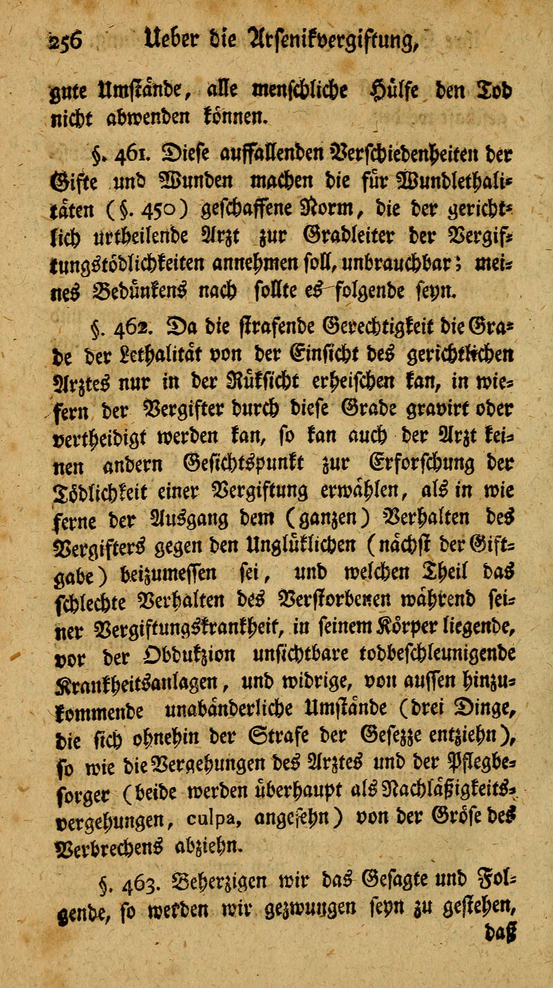 ptc Umjianbe, alle mcnfd&licbe $u(fc ten Sot nfcbt abwenden fonnen. §. 461. S)iefc attffaKcnten »l^crfctietcnl^iteii bcc ®i^e «nt5 Sunbe« ntAC&en bic für IBwnbktl^ali* itftten (§. 450) ö^f*Äffene Siorm, tic ter ^ericbt* (iel& iirÄeilertbe Sfrjt jur ©raMeitcr ter ^ergif« lung^toMicfefeiten annehmen fo!(,iin6rauc6^ar^, mci* ttc^ Scbunfen^ nacö fottte e^folgenbe fa;it §. 462. Sa bie flrafenbe (BmdbtigUit t>ie©ra* tie ber 2etf>a(itdt t?on ber €mft'c&t be^ gerfcötltdbe» 5lr^te^ nur in ber 3?uJßcbt er^ifcfeen tan, in wie« -fern bcr Sergifter b«rc& biefe ©rabe graüirtober t5ert|)eibiöt werben fan, fo tm auclb ttt 3lrat fei^ tten anbern ®tfi(bt^pmtt a«r (grforf&nnö ber S^blicbfeit einer 5Sergtftung erwählen, al^in »ie ferne ber Sln^ö^ng beut (öönjen) *:Serl^a{ten be^ aSergifter^ gegen ben Ungluflicben (nacfeff ber^ifts göbe) ^i^nmeffen fei, «nb »elcfeen S^ei( hai fcbkÄte 5Serf)ä(ten be^ 55er(?orbeKen n)öl^renb fei? iier 35ergiffnng^franf|)eif, in feinem Körper (iegenbe^ vor ber Dbbufsion «nficbtbare tobbefdbfeunigenbc Äranf^eit^ankgen, «nb »ibrige, von anffen l^inju« Icmmenbe «nabanberücbe llm|lanbe (brei S)inge, l>ie fic& o&ne|)in ber Strafe ber ©efejje ent^ie^n), fo wie bie5Ser(^e|)ungen be^ 2fr^tc^ unb berJPflegi&es forger iUit>t werben fiber{)aupt al^S^acblafigfeit^* Dcrge^nngen, culpa, <inge}e|)n) »on ber ©r^fe bei ?5erl>re*en^ abgie&n. §. 463. Se&erjigen wir baf ©efagee «nb %oU flenbe, fo mtUn wir gezwungen fepn a« gellej^en, bag