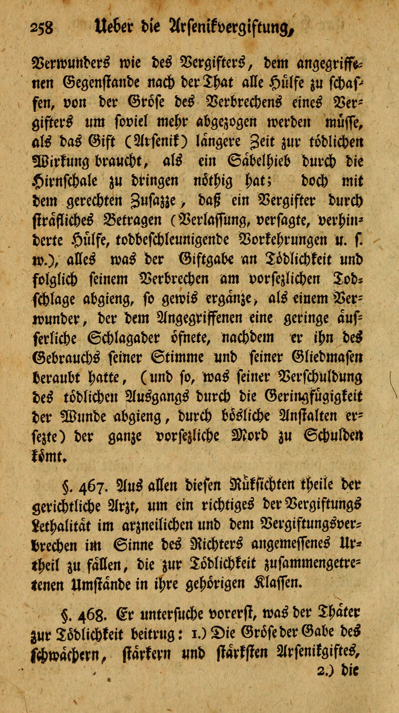 SJertruttber^ wie M ^cvQifuvß, htm an^t^viff^ tten ©eöenffanbc itac& ber 3:^at alle C>filfe ^u fcbaf« fen, pon ber ©rofe be^ 35erbrect)en^ eine^ ^ev- ^ifttvß um fovid mt^v abgej^ogen mvhm mi^c, alß haß ©ift (3ltfenlf) längere gelt ^«v toblicbeti üöirfiing bva«dbt, a(^ ein ©abelj)ieb buvdb bie $irnf(6ale ^« bringen n^t^i^ ^at; bocb mit bem gerechten gnfa^^e ^ ha^ ein SSergifter bnrct) firaflicöe^ Setragen C23erlafriing, t)erfagte, t)er|)in* berte §n(fe, tobbefc6(eunigenbe ^orfej^rnngen w. f. wOf Ä^c^ n?ö^ ^sf ©iftgabe an 2;6blicbfeit «nb foIg(ic& feinem IBerbrecben am porfejiicben 3;obs fcfetage abgieng, fo gen?i^ ergänze ^ at^ finem ä)er= jviinber, ber bem 2(ngegri|fenen eine geringe auf- ferficbe ©dblagaber ofneee, nacbbem er i^n Ui ©ebraucb^ feiner ©timme iinb feiner ©liebmafe» beraubt l^atte, (unb fo, tua^ feiner ^erfcbulbiing Uß toblicben 5(u^gang^ bnrcb bie ©eringfügigfeit ber !©nnbe abgieng, burcö b^^Iicfec SInffalten er- fejte) ber ganjc tjcrfejiic&e Movh 3« ©cbnibe« t^mu §. 467. 3(m^ aUm biefen ^utfkWn t^cite U^ Seri(btli*e Slr^t, um ein ricbtige^ ber QSergiftung^ iü^aiität im ar^neilicfeen unb hm 2>ergif(ung^uer^ I)re*en im 6inne htß D?ic6ter^ angemeffene^ Ur* tf)eir p fatten, bie jur XoMicfefeit ^ufammm^c' timn Umflanbe in i\fXt ge|)origen Älaffen. §. 468. dt unterfuc&e »orerfl, n?a^ ber Sl^afer aur Sablic&feit beitrug; i.)5>ie ©r6feber©abe be^ f*»acj)ern, (farfevn unb jlarfffen 2(rfenifgiftet, 2.) bic