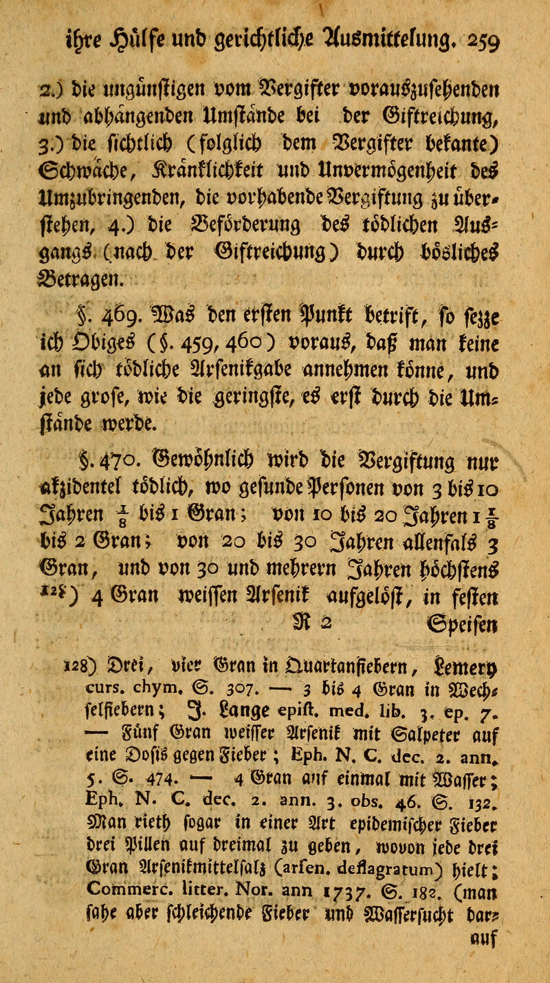 %y hw «ngmifligen vom T^iVQifuvvovauß^nfc^mUn mt aU)änQtni>cn Umflatibe bei ter ©iftreicfeung, 3.) t)ie fic6t(ic& (folgfi* bem ^zv0m MantO Cct)wacbe, ^ranflicfeteit «nb llnt>erm5gen|)eif bei Hmjubfingenben, bie t)ov|^öl6enbe5Sergiftun3 guuber* pel^eit, 4.) bie 25ef6rbevung t)e^ t^blicben 21«^- öan^^ («<»* ber ^ipreicbwng) b«rcl) boöliti&ei löetragen» §■ 4Ö9, ®a^ ben erflen ipunft Betrip/fo fej^c i(b Öhmß (§.459,460) i?orati^, baf man feine üu ffct) tobficbe 3ivfenifgöbe annel^men fonnc, iinb jebe gvofe, jpie bie öerin^lie, e^ «rji burcf) bie Unts jlanbe wevbe. §.470. @c«?5^n(ic6 tvirb Ibie aSevöipting niiu ttf^ibentel toblicb, n?o ö^f^nbe^erfonen tjon 3 hiß 10 Salären f bi^ i ©ran; von 10 bi^ 20 3a|iren i f bi^ 2 @ran; »on 20 bi^ 30 3al^ren iiffenfal^ 3 *©ran, «nb von 30 «nb mel^rern 3al^rert f)icb(!eni *2?) 4 ©van weiffen 3lrfenif mfyclofl, in fefle« ^2 ©peif^ii 128) !Drel, vkv (Srnn in Üüaf tanfieBern, htnetp curs. chym. ©. 307. — 3 j&ig 4 ©ran in SSec^tf fclfiekm; 3- ^ange epift. med. lib. 3, ep. 7, — gunf ©ran jueiffeir Sirfettif mit Salpeter auf «tne 2)ofiB flegen SieSet?; Eph. N. C. dec. a. ann^ 5. e. 474. — 4 ®fan anf einmal mit Baffer; EpK N. C. dec, 2. ann. 3, obs. 46. S. 132» s»lan rietf) foQar in einer SIrt cpibemtfder Sieger brei 5)JiIIen auf l)reima( 3u fielen, n)Oüon lebe bref ©ran Slrfenifmitteirala (arfen. deflagratum) |)tert; Commerc. litter. Nor. ann 1737. ©. 182, (man faf)e a^er f(I;(ei4)ent»e Sieger iin^ sajairefru(|)t tar? lauf