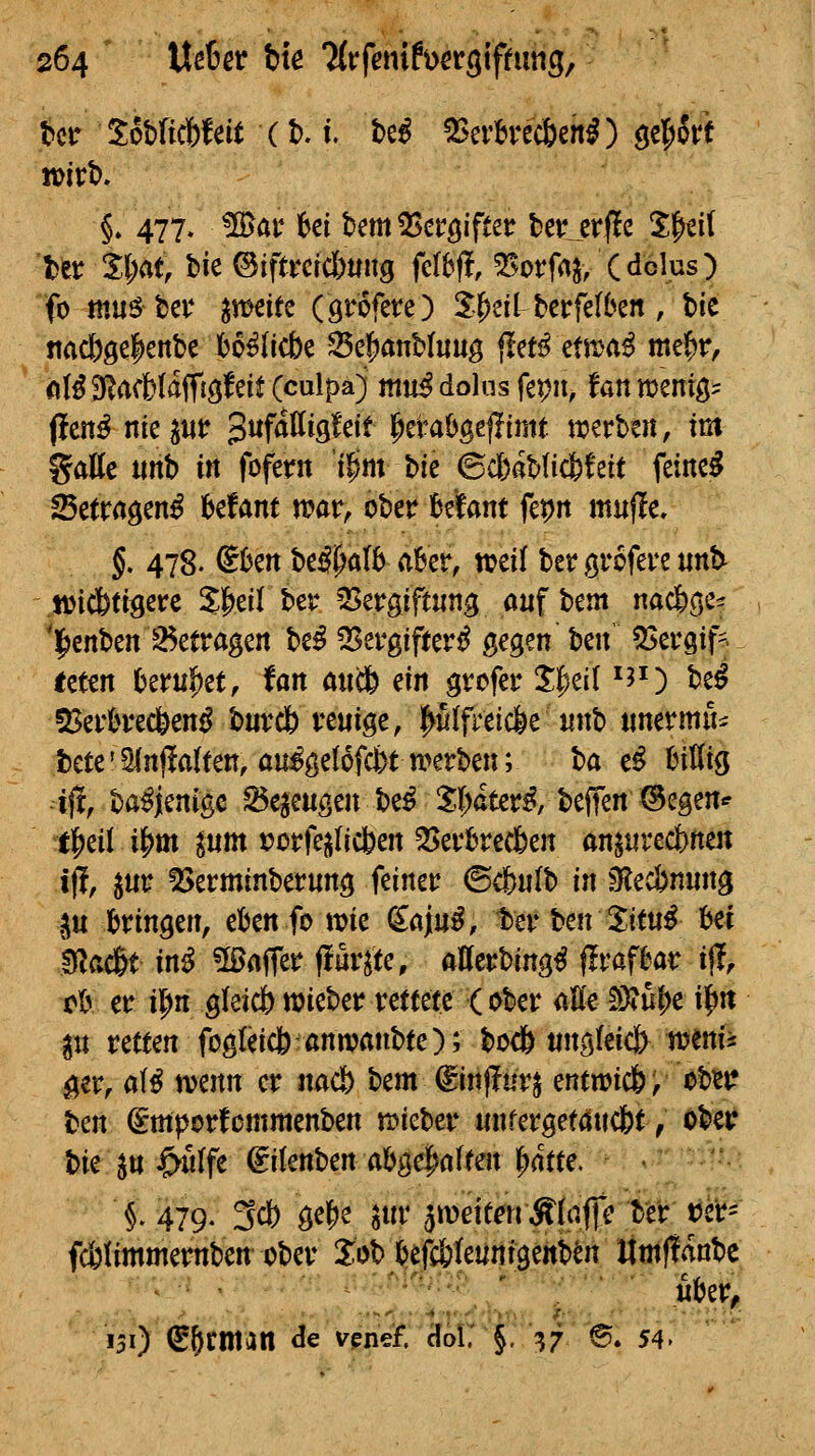 bctr Sobftcfefeit (t). i. t)e^ 5Serbrec6enO gcfiorf voith, §. 477» ^ar ki bem QScröifter ter_erf!c X^cil ter SlM tk ©iftmcbtiitg feI6(l, ^^^^^^^^^(^dolus) fo mn^Uv ^mitc (örofere) J^ei^berfelben, tic nad)ge|enbe bo^Iicbe S5e]^anMuug jlet^ etn)a^ mef^r, iil^SlacbUffjöfeit (culpa) mu^ dolus fepit, fanmeniö' (!en^ niept pufdttigfeit l^eraOgejIimt ti?crt>en, im %aUt mh in fofent t|im bie ©c6ab(ic6teit feinet Setragen^ befant n?ar, ober UUnt f^n mujie, §, 478. ^ktt be#aI6 aber, treil ber grofere unt^ Müid&ttgere Sl^eilber ?Sergiftiing aufbeut nac&ge^ 'l^enben 35etragen be^ QSevgifterd gegen ben' 5Seugif- icten ()eru^et, tan an(fy ein grcfet* S|)el( ^J^) be^ 23ei'0rec6end butc& vcuige, p(fretc&e iinb unermii^ tcte'^nflaltett, au^gelofc&tmrben; ba e^ bittig ift, ba^jenigc ^e^m^m be^ 5(;ater^, beffeit ©egen«' tl^eil i|)m pm t?ütfejilicbeit ^evkecfeen öitprecbnen ifl, pr ISerminberung feiner ©c&«(b in sRec&nnng ^u bringen, ebenfo tt?ie (iainß, ter ben Jitu^ bei kacßt in^ üörtffer (lurjte, afferbing^ ffrafbar ijl, rb er il^n gkicbmieber rettete (ober atte SÄu^e if»it pt retten fogfeicfe-ßnmanbte); bocö ting(eicj> weni^ ^er, aH mnn er nacl) bem^injfurj entn)ic&, obij«: ben ^mporfommenben n?ieber iinferget4uc&t, Ober bie Jtt ^n(fe ^ikn\)ma'bQd)aUen '^atte. i 479. 3ci) gel^e ^ur äiDeitenÄtaffc ber tJer- fcbUmmernben ober Job befcöteuntgenb^n limflanbc uber^ 131) ^^rman de vencf. clol. §. ^7 6. 54.