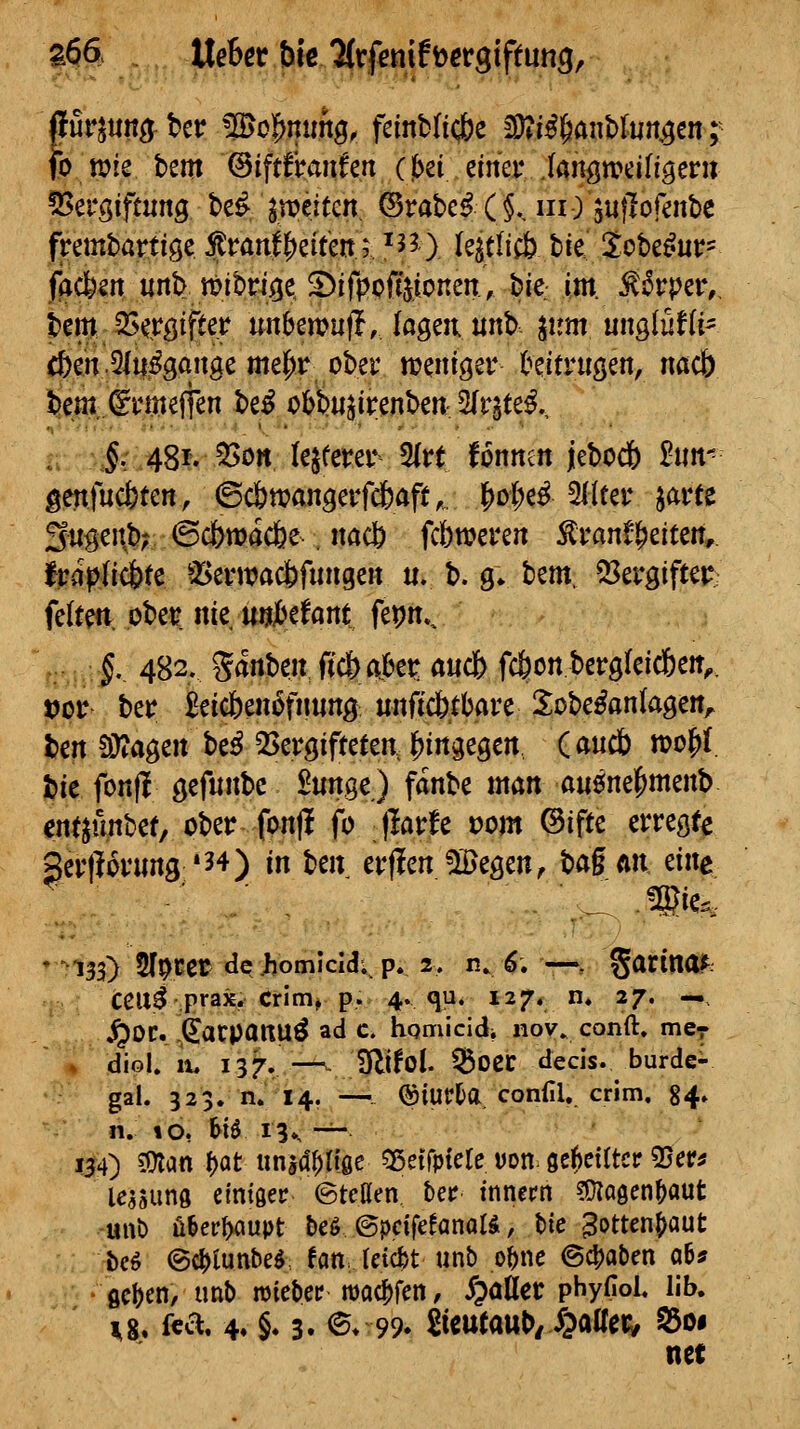 a66 tXehet bk/UvfmiHev^iftm^^ fo tt>ie hm ©iftfotufen (jbei. einer Jangn?eifigern 55ergiftung be^ ^n?e.iten. ©rabe^ (§., in) suflofenbc frembartiöe ^ran||)eitenr ^J?) Iqttiü) bie Sobe^ur- facfeen unb tt>ibnige, S)ifppffttonen, bie im. ^^rper,, bem SSergifter unbewufl,Jagen unb. ^um unglufU- c&en .5fti^^gaiige me(;r ober treniger hitvn^m, nacb bem^umeffen be^ cbbu^irenbeit:5ltite^., ,: J; 48r. 55on (eifern* 5(rt fonntn jiebocl) ^un- gettfucjjten, ©c&ttjangevfcbaft, I[>oi;e^ 2l(ter ^avtt 3iigeitb; ©c&macfee , nacb fcbweren ^ran^^eiten, Iroplicfete a^ei'wac&funge« u. b. g* bem, Vergiftet? feiten pbet nie UJjiMam fepm, ,. f. 482. Sanben ft'cbak^ ancfc fcöon bcrgfeicfeeit^. t>ct ber £eic6en6fimng unficbtbare llobe^anlagen^ ben $ö?agen be^ QSergifteten, lS)in3egert danä) tt>o^i bie fonfl öefnnbc £unge) fanbe man anenel^menb ent^unbef, ober fcnjl fo ßavh vom ©ifte erregfe geiiloinmg *34) in ben erflenJIBegen, H§ Mi eine • 133) 2l9cet de-homicid. p. 2, n^^. —, ^artna^ ceu^ prax. Crim» p. 4. qp* 127« n» 27. —, ^OC. .^arpÖttU^ ad c. homicidi nov» conft. mer ^ diol. 11, 137. —^. Dlifol. ^oec decis. burde- gal. 323. n. 14. —^- ®iuPl)a conill, crim. 84» n. to, ^B i3», -^ 134) ?Olan f)Cit imid^riae ^ßetTptele von. ge^eirtcr 35er^ le^sunö eintöer ©teßen, ber inncrn ?Ü?a9cn^aut unt) ü&ec^upt beö ©pcifefanaB, bie 3otten(>aut bcö ©c^lunbeö fanJctcf/t unb o^ne 64)aben q6j flcljen, imb roicber tüodbfen, JpöHec phyfioL IIb. 1,8. f«^*. 4» §♦ 3. ^♦99. öcutaul)/ ipatreiy S5oi net