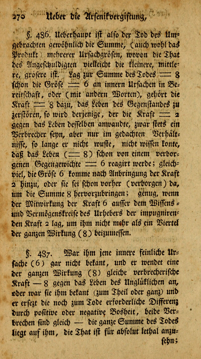 i7ö Mö&öt bfe ^frfemftogifeurtg; \ §. 486. Uei^erl^aitpe iff öffoWSb fck Um* gebracbten (genjohnlicb Me ©umme, <auci)t»ol^lba^ it$ Slnöefcfeulbfäteft mMdbt bie ^ktitere/mittk- j?e, grofere i(!v ; -^ag ^uv <S«mjne be^ Sote^ ==: 8 fd^ön bie ©rofe r::^ 6 an iimcrn Urfacfeett in Se^ reiffdbap, ober (mitanbeni üBorten), gefcort t>ic :graft == '8 H^u, ba.^ ?eben l)e^ ©ec^enjlönbe^ lu jerfloren, fo tDirb t)ßrjleniöc, ber bic ^aft zzi 2 ^e^en ba^ Beben beffelben <jnit^anbte, iwav fittß ein pkhvcc^ct fepn, ühxv nuv im öcbac&ten 53er]^aftj niffe, fo lange ev nidbt irwfle, iticbt wiffen fonfe, t)af haß 2chcn {zm 8) fcbon t?on einem t)erbor= genen ©egengewic&te n: 6 reagirt werbe; gfeicö' tief, bie @r6fe 6 fomme nacb 3(n!jring«ng b^r ^raft 2lptnsu, ober ik fei fcfeon »orl^er (»er^oröen) ba, um ik ©umme 8^ert)orjukingen; genug, irenn ber ^dtmvtnn^ ber ^raft 6 <j«ffer bem üßiffen^ * tinb55ermogenefreife be^ ntt)tUvß ber impngniren- Un ^vaft 2 lag, um i{)m nidbt m«l^r ülß tin ^kvtä t>er ganzen tlöirfung ( 8 ) l^eisnmeffen. f. 487/ ®ar il^m jene innere feinlid&e tlr:^ facfee (6) gar nicfct befant, mh er wcnbet eine i)er ganjen ÜUirfnng (8) gleiche »erbrecberifcfec ^^aft — 8 gegen taß Mm htß Ung(uf(ic6en an, ober war fie i^tn htUnt dum X^eil ober gang) «nt> er erfe^t \)k no* lum Xobe erforberlicbe 5)ifferenj l)urcj) pofitit^e ober negatit>^ ^o^l^eit, l&eibe 55er:: fcrecften finb gleicb — i>k ganje 6umme be^ Jobe^ Best anf i^m, bic 2:^ «ff f««^ «^f«^^«^ ^«^^^^ ^^«