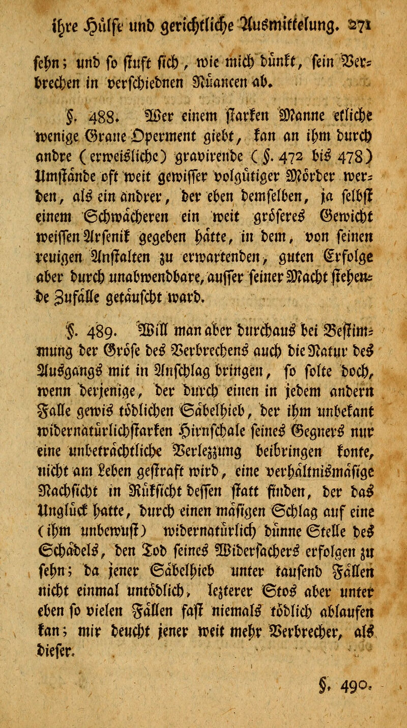 i§re ^ü(fi' unb smd)tiid)e 7iumitielmQ. 2271 fe|)n; «nb fo (luft ficb , n)ic micfe bfinft, fein iBet? l>rßcl)en in t)erfc|)iebnen Stuancen <ii>^ % 488» 1H>er einem jlavfen ä)?önne letlicfee wenige ©i-ane £)pement Qitht, tan an il)m biircö flnbre (erweisliche) grat)ivente (f 472 l&iS 478) Hmjlanbe oft n?eit gemiffer ^olöö^iger !9?crbet: iver- t>cn> aUmUntvtv, bev eben bemfelOen, ja feltjff einem Scbwac&eren tin mit Qt^fmß ©en?ic&t ireiffen3(rfenil gegeben ^atu, in hm, vm feine« vm^m ^nftaltm ^u et:martenben> guten €vfo{ge akr burc6 iinafcwenbi&are, anffer feiner S^acbt feigen* be 3«f<JI^c öetawfcbtJvarb. $. 489. 1B>itt man akr b«rc6aw§ bei Sef?imi tnnng ber ®rofe beS Verbrechens a«c& bie Sißtur be^ Muß^anQß mit in SInfcblag bringen, fo fo(te boct), itjenn derjenige, ber bnvcb einen in jlebem anber« gaUe getuiS toblicben <Babell^icb, t)er il^m nnbefant luibernöturlicbilarfen $irtifc6a(e feineS ©egnerS nur eine iinbefracbtiicfec '5>erlejj«ng beibringen tont^r iticbt am Mcn gejlraft n?irb, eine ^erl^altniSmaO'gc S^acbficbt in ä^fifficbt beffen ^att ftnben, ber lai Unglücf l^tte, t)«rc6 einen maffgen ©cfelag auf eine (ii^m iinbewiij!) tvibernaturlic^ bfinne ©teile beS (ScfeabelS, hm 2ob feineS üBiberfacberS erfolgen ^u fel^n; ta Jener ©abelf)ieb unter taufenb gaden Hiebt einmal nnt6bricb> -festerer ©toS aber «ntet eben fo »ielen %ätiin fa|l niemals toblicb ab(anfen fan; mit benc&t jener mit mej)r Verbrec&er, ai^ biefer, §, 490*