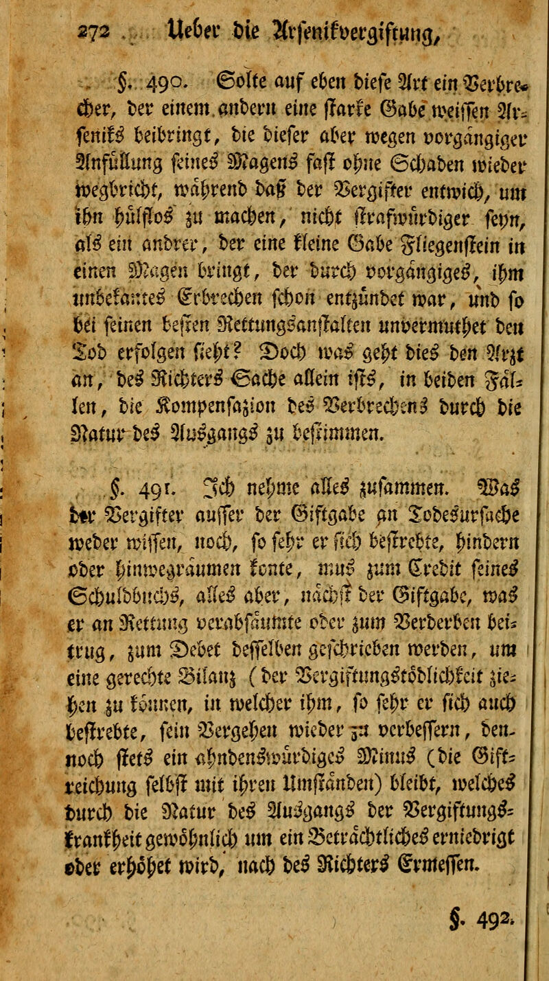 273 Ue6ec Die 'Hvfmxf\)et^xfmn(i, - :§*. 49O' ^^^^^ ^^f ß^e« tkfc %vt m^evhm dE)er, ter einem.anberu m^ fTarfe ©abc wdtTen 5(v:: feni!^ UihvinQt, bie tiefer a(»er wegen vot^änQiQiv 3{nfüÖung feinet 1D?aöen^ fajl o^ne 6cbat)en luiebeu ji?egt^ricbt, tva|)renb ban ter ^Jer^ifter entmicö, um i&n l^uIfTo^ in macfeen, nic6t Üvafmvhigtv fepn, (üß eilt önbrer, ber eine fleine ©ßbe glregenflein in einen ?Daigen h'inge, ber burc& t)organ(|igei^, i^m tm^efante^ igrbrec&en fcfeori entjünbct n?ar, «nb fo Ibei feinen bejren ^tttm^ßanftaitm nntJermnt^et be« 'lob erfolgen fie|)t ? ^oct) »va^ ge^t bie^ ben 5/r^t an, be^ 9?icfeter^^ac6e attein tjt^/ in beiben Sals len, hk Äompenföjion be^ ^evbrecben^ burcb t}k Blatuvh^^ ülu^ßcm^ßin bellimmen. §. 491. 3d[) nel;me aUe^ i^ufammen. Wa^ t*r Vergiftet' aujTer ber ©iftgabe ^n Xobe5iirfac6e Kjeber miffen, nocl), fo fe^^r er fcd) bejtrebte, |)inbern ßber |)inti>egraiimen fönte, mn^ ^jm (i^rebit feinet ©cbulbbncl)^, üikß aber, nacojtber (5iftgabc, tvciß er an D^cunng tJcrabfiutnte ober ^um ^^erberben htU mig, ^um ^ebet beffelben gcfd)ricben werben, um citu gerechte S5ilanj (ber ^ergiftnng^tobficfefeit Jie^ l^cn ju Uiinm, in welcber il^m, fo fel^r er ficb auc& fceflrebte, fein 53ergel)en tuieberaU pcrbeffern, Un^ nocb f!et^ m a|)nben^r-^arbige^ Mnnß (bie @ifr- teicbnng felbff mit if)ren llmfiän'üm) hUi% tpelc&e^ titrd) bie Statur be^ SfUv^gang^ ber 2Sergipung^= franff)eitgewo(;n(ic{) «m ein 2$etrac!)t(ic&e^ ernicbrigt ©ber er^o^et n?irb,' na* td 9lic6(er^ grmeffen. §. 492»