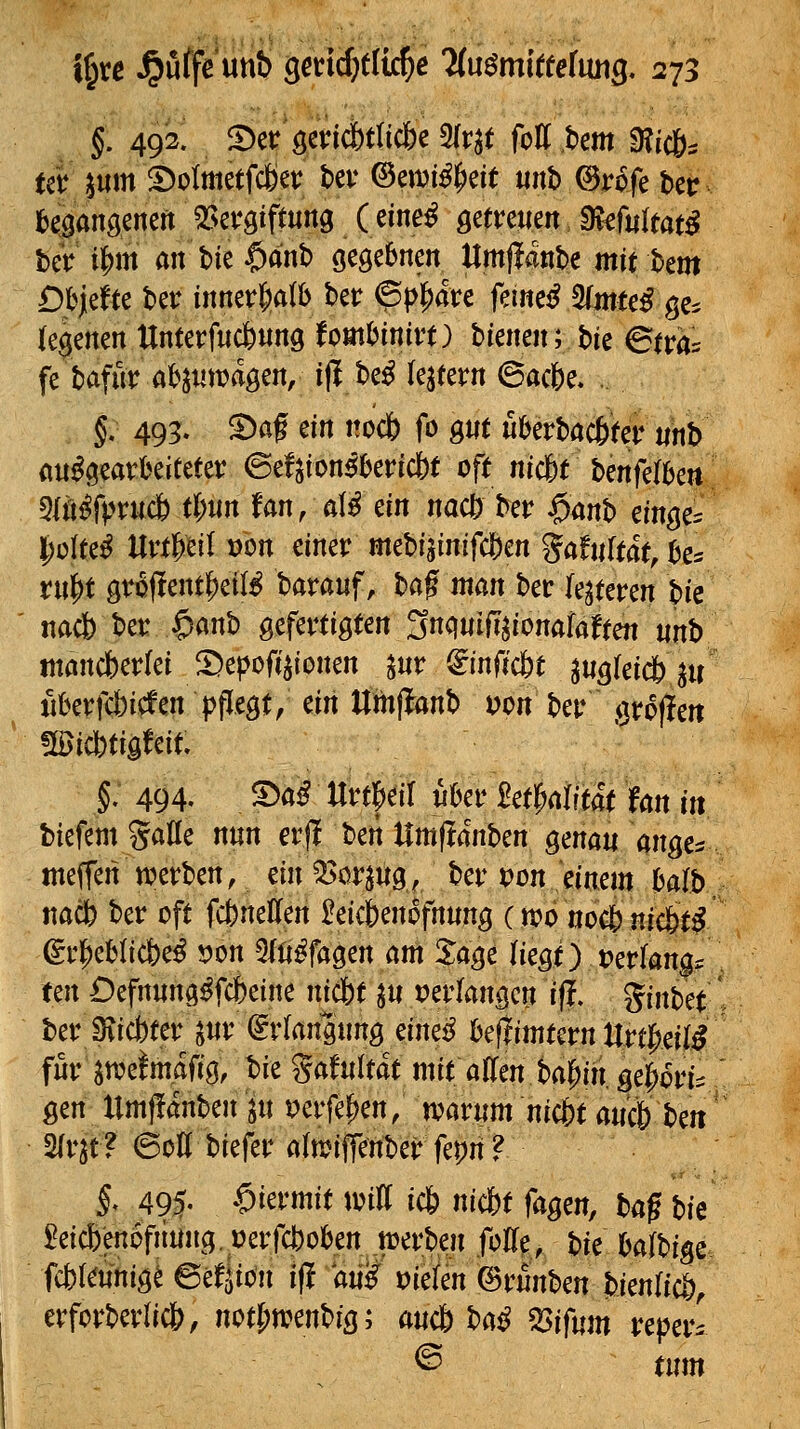 §. 492! ^ct QtviMUdc ^v^t fotttem 9?ic65 ter ^um S)otmetfcöev bev ©ewi^^eit unb ©rpfe ber begangenen 53et*giftun9 (eine^ gefreuen. 9vef«rtat^ beV i|)m anW $anb öeößSnen Umjlante mitbem Dpidu ber innevl^alb ber ^pl^dre feinet ^muß ge^ (ebenen ttnterfucfenng fombinitt) hkmnybk Stva:^ fe bafur at^jumagen, i|l be^ iqmn ©acbe. §. 495. ^af ein nocfe fo gnt uberbacfeter tinb ait^i^eart^eiCeter @efjton^()erict)t oft mc6t hmfdUn 5lt]^rpruc& t|)nn fan, al^ ein nacö ber §mh citt^c^ l^ülte^ Uvf^eil von einer mebiginifdOen gaftiftat^k^ tn^t gv6j!ent|)ei(^ barauf, taftnan bec le^teren pk nacb ber $anb gefertigten 3nqwiiT^ionafalten «nb tnöncberlei ^epoft^ionen ^ur ^inficfet ^Ußkiä) ^u jiberfcbicfen pflegt, an Uinftanh von ber ijroflen !©icbtigfcit. §: 494. ©a^ Urt|)eir iihcv ^ct^dUtät fan in biefem Salle nun crjl t)m\lm^änhm genau angc^ meffen werben, ein ^>or^ug, ber von mm Mb ttacb ber oft fcbneHen £eicbenofn«ng (tt?o nocb nic6t^ gr^eblicbe^ von 5lli^fagen am %age liegt) »erlange wx Oefrtung^fcbeine nkbt ^u perlangeri ifl. ginbet ber Svicbter ^nr Erlangung eine^ i)e(iimtern UrtM^ für an?e!mafig, Ik %aMtät mit aflen ba^iii. ge^ori:: gen llmffanben^u^erfepen; tvarum nic&t a«c& beit 5frjt? ©Ott biefer a(n?iffenber fepn ? §, 495- hiermit toitt ic6 nicf)t fagm, ta^ hk ^^eicbenofiiung. i)erfcbokn toerben fotte, bk Mhm fcbkifnig^ ©e^ion ift ani vidm ©rnnben bienlicb, erforberli*, not(>irenbig; a«c6 t>aß mfum reperl © tum