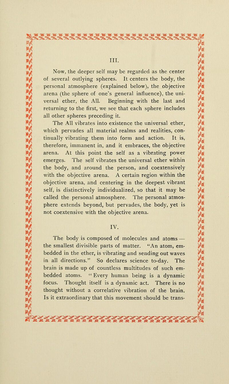 srf ft *rt ft H ft H ni. ft $ ft Now, the deeper self may be regarded as the center u^ of several outlying spheres. It centers the body, the ^ personal atmosphere (explained below), the objective ft arena (the sphere of one's general influence), the uni- versal ether, the All. Beginning with the last and S returning to the first, we see that each sphere includes J9^ all other spheres preceding it. ft The All vibrates into existence the universal ether, which pervades all material realms and realities, con- tinually vibrating them into form and action. It is, ^ therefore, immanent in, and it embraces, the objective ^y arena. At this point the self as a vibrating power ^g emerges. The self vibrates the universal ether within the body, and around the person, and coextensively with the objective arena. A certain region within the objective arena, and centering in the deepest vibrant sfa self, is distinctively individualized, so that it may be ft called the personal atmosphere. The personal atmos- phere extends beyond, but pervades, the body, yet is not coextensive with the objective arena. \j*j * ft H iv. ft w ft The body is composed of molecules and atoms — ^ the smallest divisible parts of matter. An atom, em- ft bedded in the ether, is vibrating and sending out waves in all directions. So declares science to-day. The CT brain is made up of countless multitudes of such em- bedded atoms.  Every human being is a dynamic ft focus. Thought itself is a dynamic act. There is no ft thought without a correlative vibration of the brain. Jji Is it extraordinary that this movement should be trans- »* ft IM ft