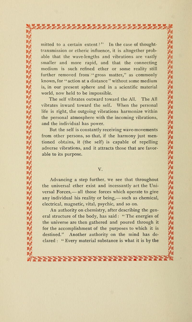 M /el M • • fcM g\j mitted to a certain extent? In the case of thought- f*. jjv* transmission or etheric influence, it is altogether prob- s£g able that the wave-lengths and vibrations are vastly ^s smaller and more rapid, and that the connecting r£ fat • i )fa medium is such refined ether or some reality still a*j further removed from gross matter, as commonly <ju fid known, for  action at a distance  without some medium ^ )3j^ is, in our present sphere and in a scientific material /g nft world, now held to be impossible. ^ The self vibrates outward toward the All. The All ajt vibrates inward toward the self. When the personal fid life is right, the outgoing vibrations harmonize within ^ £$ the personal atmosphere with the incoming vibrations, Mand the individual has power. *^ ■ $£ But the self is constantly receiving wave-movements £*, nd from other persons, so that, if the harmony just men- s£w &^ tioned obtains, it (the self) is capable of repelling ^ £$ adverse vibrations, and it attracts those that are favor- ^5 able to its purpose. fr, H v ^ M & Advancing a step further, we see that throughout r?j U^ the universal ether exist and incessantly act the Uni- \ju fid versal Forces,— all those forces which operate to give ^ ^ any individual his reality or being,— such as chemical, )fy &$( electrical, magnetic, vital, psychic, and so on. An authority on chemistry, after describing the gen- V] eral structure of the body, has said :  The energies of v£g fid the universe are then gathered and poured through it $g for the accomplishment of the purposes to which it is M destined. Another authority on the mind has de- clared :  Every material substance is what it is by the Gj H #