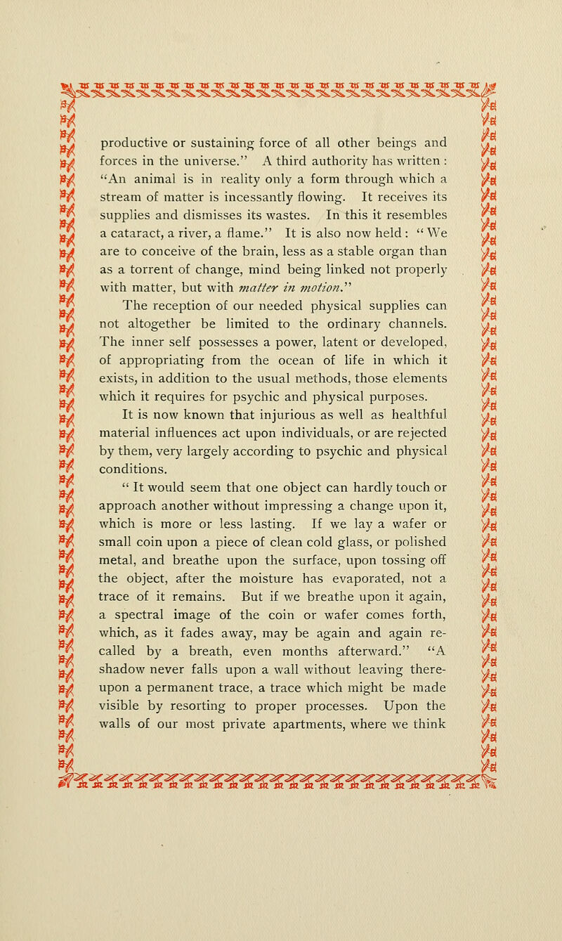 Ja productive or sustaining force of all other beings and f*Z pj) forces in the universe. A third authority has written : \Ag An animal is in reality only a form through which a ^j( fy, stream of matter is incessantly flowing. It receives its )M 1*2 supplies and dismisses its wastes. In this it resembles <r* g*j a cataract, a river, a flame. It is also now held :  We ul pj are to conceive of the brain, less as a stable organ than ^ $$ as a torrent of change, mind being linked not properly ^e| nh with matter, but with matter in motion.'''1 r% The reception of our needed physical supplies can q£ Jjt not altogether be limited to the ordinary channels. uu pj The inner self possesses a power, latent or developed, ^ £j^ of appropriating from the ocean of life in which it ^sj exists, in addition to the usual methods, those elements L§ which it requires for psychic and physical purposes. tq pjt It is now known that injurious as well as healthful uy )m material influences act upon individuals, or are rejected ^ $$ by them, very largely according to psychic and physical ^6{ ^ conditions. <r$  It would seem that one object can hardly touch or V] pj> approach another without impressing a change upon it, vy which is more or less lasting. If we lay a wafer or ^ £$ small coin upon a piece of clean cold glass, or polished ^ metal, and breathe upon the surface, upon tossing off the object, after the moisture has evaporated, not a ^ 'pj trace of it remains. But if we breathe upon it again, u-j )3^ a spectral image of the coin or wafer comes forth, ^ which, as it fades away, may be again and again re- f*^ called by a breath, even months afterward. A Jji shadow never falls upon a wall without leaving there- fy ^ upon a permanent trace, a trace which might be made sgg 13^ visible by resorting to proper processes. Upon the ^ walls of our most private apartments, where we think )M **■ *l
