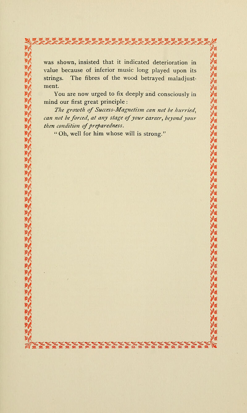 was shown, insisted that it indicated deterioration in to *A itf value because of inferior music long played upon its Jj strings. The fibres of the wood betrayed maladjust- &2 M ment & You are now urged to fix deeply and consciously in to mind our first great principle : to 77/<? growth of Success-Magnetism can not be hurried, JL lie gruiui.il, uj o»uwj-j««^Ki;(w/rt tun nut. UC UU7 7ICU, yjt jj^ <ra« #0/ be forced, at any stage of your career, beyond your u^ )9^ /$<f« condition of preparedness. ^ £^  Oh, well for him whose will is strong. to H to H to W to H to H to H to *A to ty to H to M to H to w to h to m to h to H to m to H • ft m to m to *t to ** to ** to ^ ft H ft