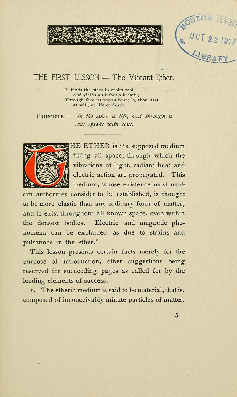 THE FIRST LESSON — The Vibrant Ether. It binds the stars in orbits vast And yields an infant's breath ; Through thee its waves beat; lo, thou hast, At will, or life or death. Principle In the ether is life, and through it soul speaks with soul. jHE ETHER is  a supposed medium filling all space, through which the vibrations of light, radiant heat and electric action are propagated. This medium, whose existence most mod- ern authorities consider to be established, is thought to be more elastic than any ordinary form of matter, and to exist throughout all known space, even within the densest bodies. Electric and magnetic phe- nomena can be explained as due to strains and pulsations in the ether. This lesson presents certain facts merely for the purpose of introduction, other suggestions being reserved for succeeding pages as called for by the leading elements of success. i. The etheric medium is said to be material, that is, composed of inconceivably minute particles of matter.