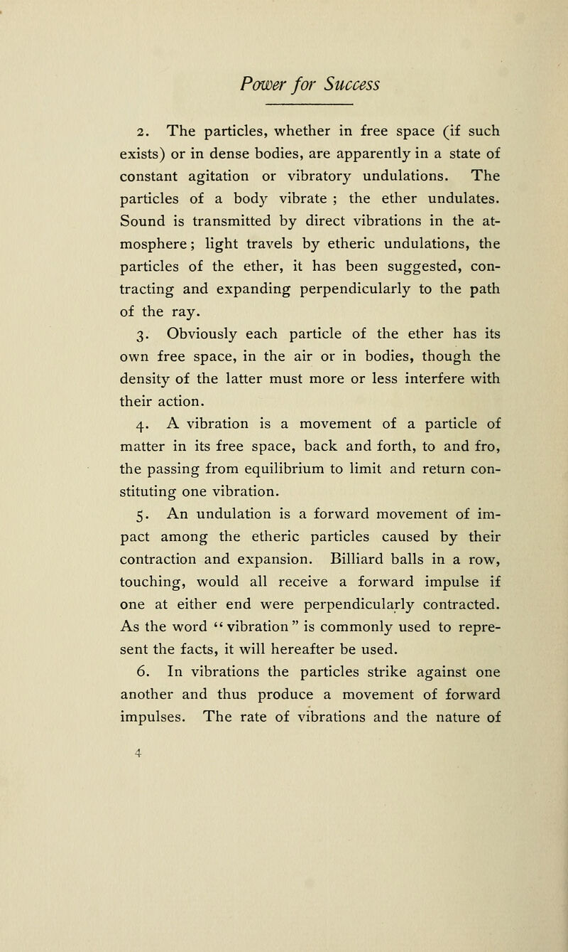 2. The particles, whether in free space (if such exists) or in dense bodies, are apparently in a state of constant agitation or vibratory undulations. The particles of a body vibrate ; the ether undulates. Sound is transmitted by direct vibrations in the at- mosphere ; light travels by etheric undulations, the particles of the ether, it has been suggested, con- tracting and expanding perpendicularly to the path of the ray. 3. Obviously each particle of the ether has its own free space, in the air or in bodies, though the density of the latter must more or less interfere with their action. 4. A vibration is a movement of a particle of matter in its free space, back and forth, to and fro, the passing from equilibrium to limit and return con- stituting one vibration. 5. An undulation is a forward movement of im- pact among the etheric particles caused by their contraction and expansion. Billiard balls in a row, touching, would all receive a forward impulse if one at either end were perpendicularly contracted. As the word vibration is commonly used to repre- sent the facts, it will hereafter be used. 6. In vibrations the particles strike against one another and thus produce a movement of forward impulses. The rate of vibrations and the nature of