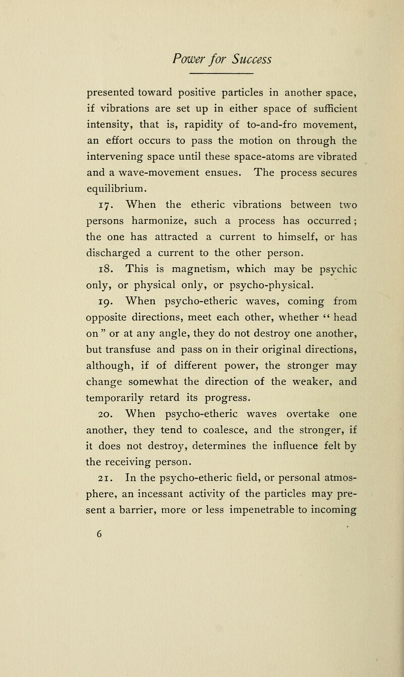 presented toward positive particles in another space, if vibrations are set up in either space of sufficient intensity, that is, rapidity of to-and-fro movement, an effort occurs to pass the motion on through the intervening space until these space-atoms are vibrated and a wave-movement ensues. The process secures equilibrium. 17. When the etheric vibrations between two persons harmonize, such a process has occurred; the one has attracted a current to himself, or has discharged a current to the other person. 18. This is magnetism, which may be psychic only, or physical only, or psycho-physical. 19. When psycho-etheric waves, coming from opposite directions, meet each other, whether  head on  or at any angle, they do not destroy one another, but transfuse and pass on in their original directions, although, if of different power, the stronger may change somewhat the direction of the weaker, and temporarily retard its progress. 20. When psycho-etheric waves overtake one another, they tend to coalesce, and the stronger, if it does not destroy, determines the influence felt by the receiving person. 21. In the psycho-etheric field, or personal atmos- phere, an incessant activity of the particles may pre- sent a barrier, more or less impenetrable to incoming