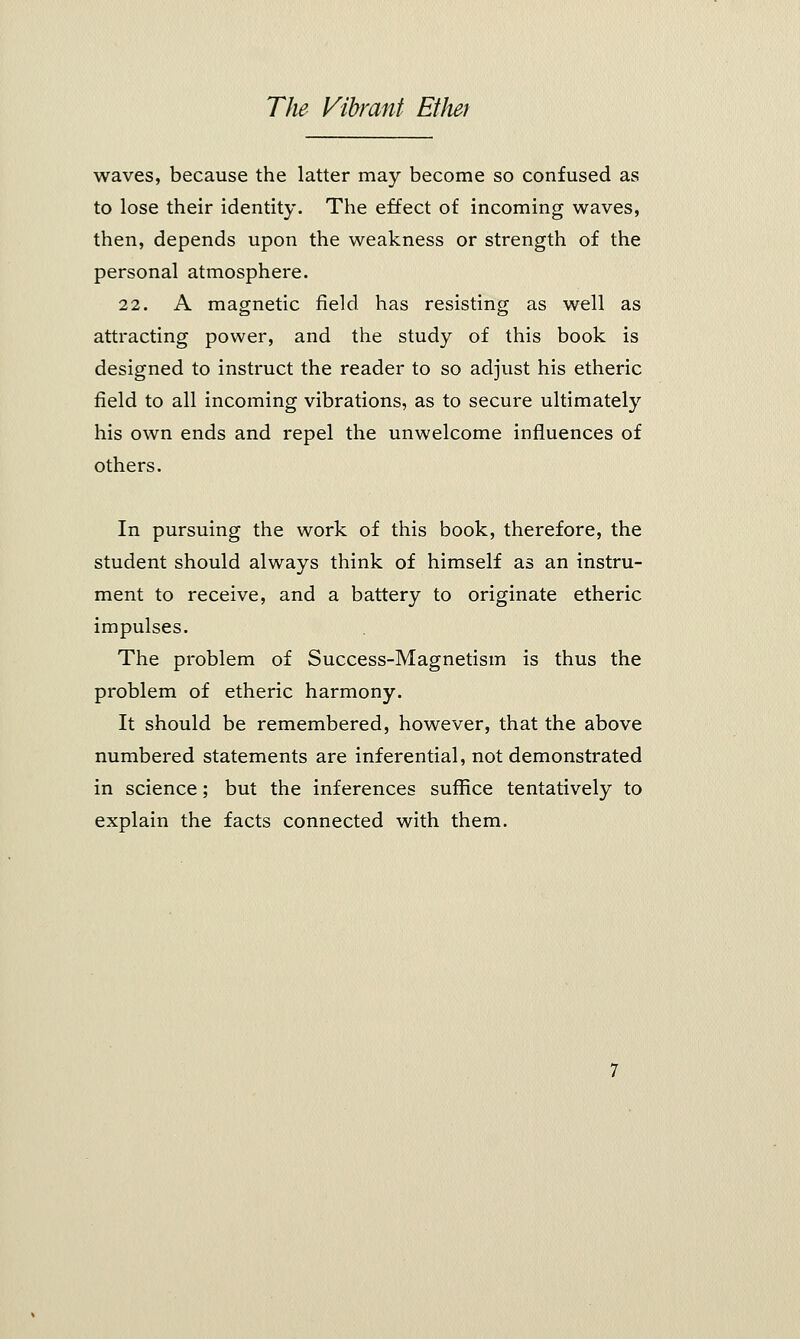 waves, because the latter may become so confused as to lose their identity. The effect of incoming waves, then, depends upon the weakness or strength of the personal atmosphere. 22. A magnetic field has resisting as well as attracting power, and the study of this book is designed to instruct the reader to so adjust his etheric field to all incoming vibrations, as to secure ultimately his own ends and repel the unwelcome influences of others. In pursuing the work of this book, therefore, the student should always think of himself as an instru- ment to receive, and a battery to originate etheric impulses. The problem of Success-Magnetism is thus the problem of etheric harmony. It should be remembered, however, that the above numbered statements are inferential, not demonstrated in science; but the inferences suffice tentatively to explain the facts connected with them.