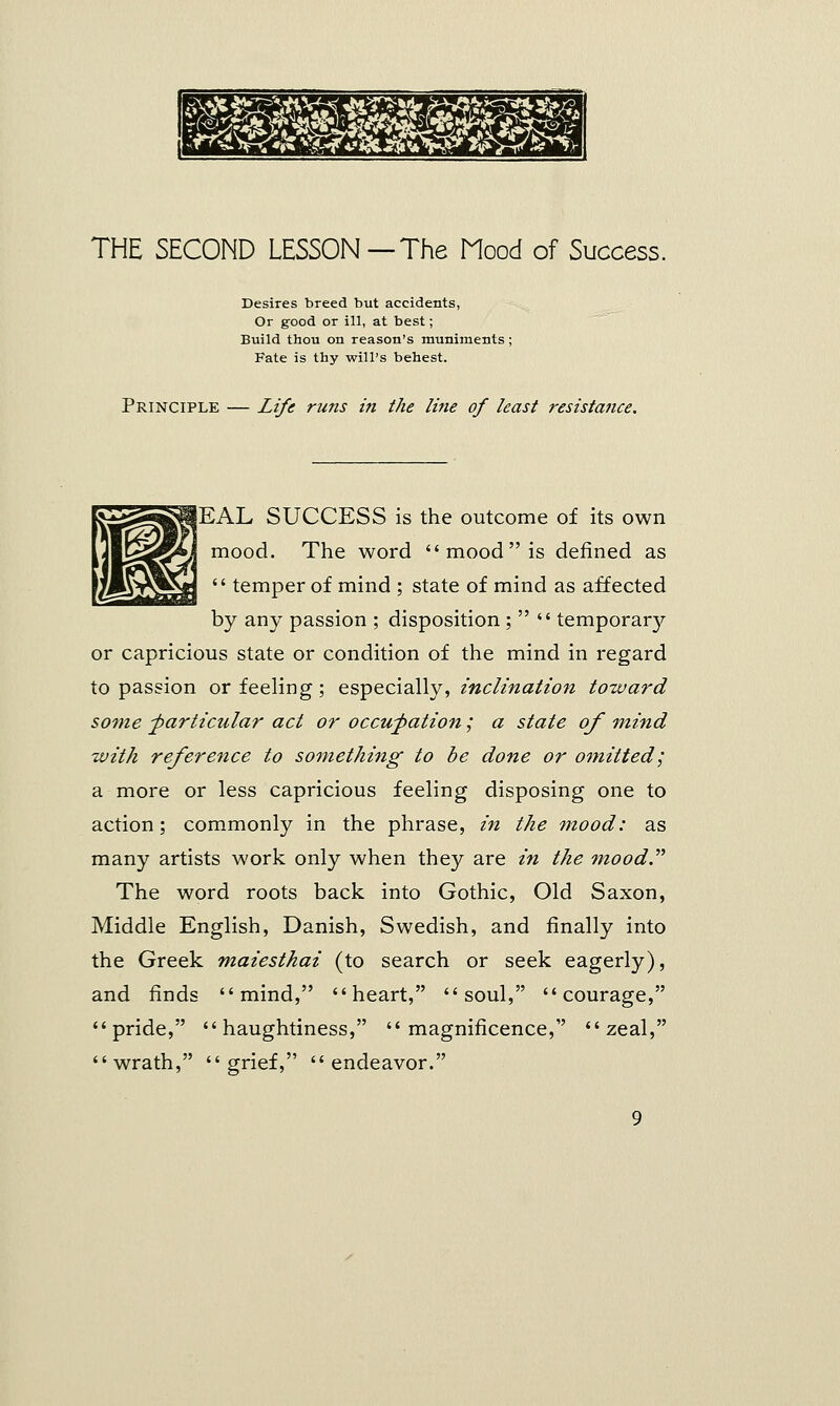 THE SECOND LESSON—The Mood of Success. Desires breed but accidents, Or good or ill, at best; Build thou on reason's muniments; Fate is thy will's behest. Principle — Life runs i?i the line of least resistance. jEAL SUCCESS is the outcome of its own mood. The word  mood is defined as  temper of mind ; state of mind as affected by any passion ; disposition ;   temporal or capricious state or condition of the mind in regard to passion or feeling; especially, inclination toward some -particular act or occupation; a state of mind with reference to something to be done or omitted; a more or less capricious feeling disposing one to action; commonly in the phrase, in the mood: as many artists work only when they are in the mood. The word roots back into Gothic, Old Saxon, Middle English, Danish, Swedish, and finally into the Greek maiesthai (to search or seek eagerly), and finds mind, heart, soul, courage, pride, haughtiness, magnificence, zeal, wrath, grief, endeavor.
