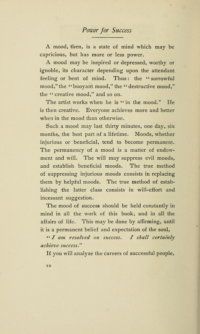 A mood, then, is a state of mind which may be capricious, but has more or less power. A mood may be inspired or depressed, worthy or ignoble, its character depending upon the attendant feeling or bent of mind. Thus: the sorrowful mood, the buoyant mood, the destructive mood, the  creative mood, and so on. The artist works when he is  in the mood. He is then creative. Everyone achieves more and better when in the mood than otherwise. Such a mood may last thirty minutes, one day, six months, the best part of a lifetime. Moods, whether injurious or beneficial, tend to become permanent. The permanency of a mood is a matter of endow- ment and will. The will may suppress evil moods, and establish beneficial moods. The true method of suppressing injurious moods consists in replacing them by helpful moods. The true method of estab- lishing the latter class consists in will-effort and incessant suggestion. The mood of success should be held constantly in mind in all the work of this book, and in all the affairs of life. This may be done by affirming, until it is a permanent belief and expectation of the soul, / am resolved on success. I shall certainly achieve success. If you will analyze the careers of successful people,