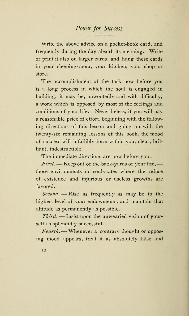 Write the above advice on a pocket-book card, and frequently during the day absorb its meaning. Write or print it also on larger cards, and hang these cards in your sleeping-room, your kitchen, your shop or store. The accomplishment of the task now before you is a long process in which the soul is engaged in building, it may be, unwontedly and with difficulty, a work which is opposed by most of the feelings and conditions of your life. Nevertheless, if you will pay a reasonable price of effort, beginning with the follow- ing directions of this lesson and going on with the twenty-six remaining lessons of this book, the mood of success will infallibly form within you, clear, bril- liant, indestructible. The immediate directions are now before you: First. — Keep out of the back-yards of your life, — those environments or soul-states where the refuse of existence and injurious or useless growths are favored. Second. — Rise as frequently as may be to the highest level of your endowments, and maintain that altitude as permanently as possible. Third. — Insist upon the unwearied vision of your- self as splendidly successful. Fourth. — Whenever a contrary thought or oppos- ing mood appears, treat it as absolutely false and