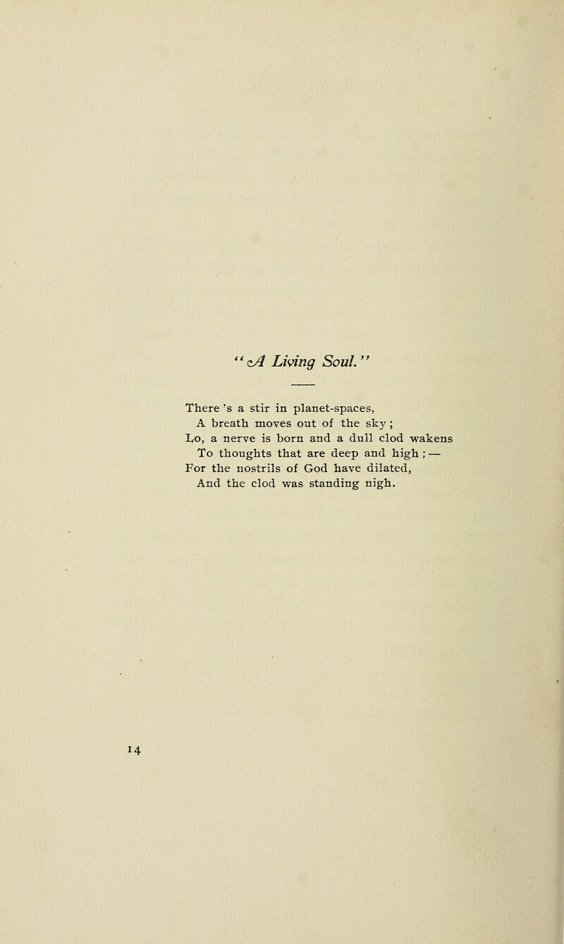 zA Living Soul. There 's a stir in planet-spaces, A breath moves out of the sky ; Lo, a nerve is born and a dull clod wakens To thoughts that are deep and high ; — For the nostrils of God have dilated, And the clod was standing nigh.