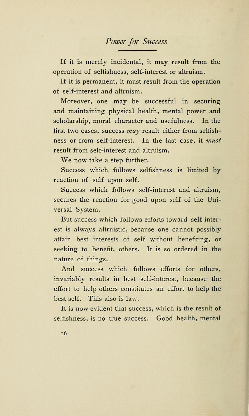 If it is merely incidental, it may result from the operation of selfishness, self-interest or altruism. If it is permanent, it must result from the operation of self-interest and altruism. Moreover, one may be successful in securing and maintaining physical health, mental power and scholarship, moral character and usefulness. In the first two cases, success may result either from selfish- ness or from self-interest. In the last case, it must result from self-interest and altruism. We now take a step further. Success which follows selfishness is limited by reaction of self upon self. Success which follows self-interest and altruism, secures the reaction for good upon self of the Uni- versal System. But success which follows efforts toward self-inter- est is always altruistic, because one cannot possibly attain best interests of self without benefiting, or seeking to benefit, others. It is so ordered in the nature of things. And success which follows efforts for others, invariably results in best self-interest, because the effort to help others constitutes an effort to help the best self. This also is law. It is now evident that success, which is the result of selfishness, is no true success. Good health, mental