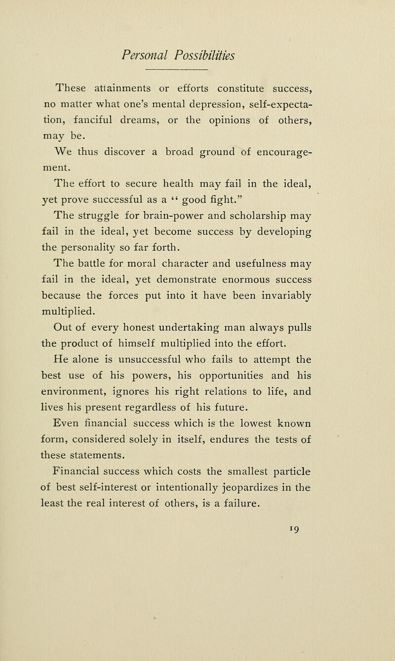 These attainments or efforts constitute success, no matter what one's mental depression, self-expecta- tion, fanciful dreams, or the opinions of others, may be. We thus discover a broad ground of encourage- ment. The effort to secure health may fail in the ideal, yet prove successful as a  good fight. The struggle for brain-power and scholarship may fail in the ideal, yet become success by developing the personality so far forth. The battle for moral character and usefulness may fail in the ideal, yet demonstrate enormous success because the forces put into it have been invariably multiplied. Out of every honest undertaking man always pulls the product of himself multiplied into the effort. He alone is unsuccessful who fails to attempt the best use of his powers, his opportunities and his environment, ignores his right relations to life, and lives his present regardless of his future. Even financial success which is the lowest known form, considered solely in itself, endures the tests of these statements. Financial success which costs the smallest particle of best self-interest or intentionally jeopardizes in the least the real interest of others, is a failure.