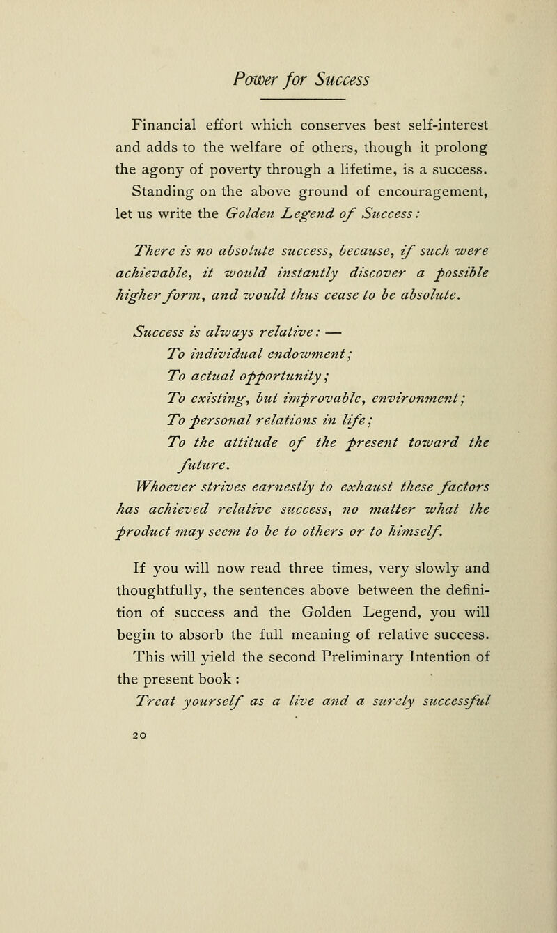 Financial effort which conserves best self-interest and adds to the welfare of others, though it prolong the agony of poverty through a lifetime, is a success. Standing on the above ground of encouragement, let us write the Golden Legend of Success: There is no absolute success, because, if such were achievable, it would instantly discover a possible higher form, and would thus cease to be absolute. Success is always relative: — To individual endowment; To actual opportunity ; To existing, but improvable, environment; To personal relations in life; To the attitude of the present toward the future. Whoever strives earnestly to exhaust these factors has achieved relative success, no matter what the ■product may seem to be to others or to himself. If you will now read three times, very slowly and thoughtfully, the sentences above between the defini- tion of success and the Golden Legend, you will begin to absorb the full meaning of relative success. This will yield the second Preliminary Intention of the present book : Treat yourself as a live and a surely successful