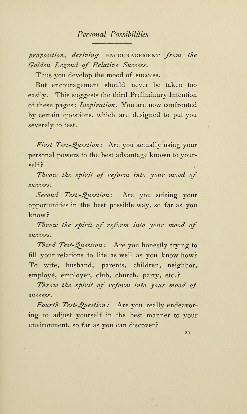proposition, deriving encouragement from the Golden Legend of Relative Success. Thus you develop the mood of success. But encouragement should never be taken too easily. This suggests the third Preliminary Intention of these pages : Inspiration. You are now confronted by certain questions, which are designed to put you severely to test. First Test-Qiiestion: Are you actually using your personal powers to the best advantage known to your- self? Throw the spirit of reform into your mood of success. Second Test-.Question: Are you seizing your opportunities in the best possible way, so far as you know? Throw the spirit of reform into your mood of success. Third Test-Question: Are you honestly trying to fill your relations to life as well as you know how? To wife, husband, parents, children, neighbor, employe, employer, club, church, party, etc. ? Throw the spirit of reform into your mood of success. Fourth Test-Question: Are you really endeavor- ing to adjust yourself in the best manner to your environment, so far as you can discover?
