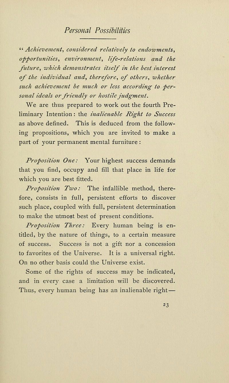 il Achievement, considered relatively to endowments, opportunities, environment, life-relations and the future, which demonstrates itself in the best interest of the individual and, therefore, of others, whether such achievement be much or less according to -per- sonal ideals or friendly or hostile judgment. We are thus prepared to work out the fourth Pre- liminary Intention : the inalienable Right to Success as above defined. This is deduced from the follow- ing propositions, which you are invited to make a part of your permanent mental furniture : Proposition One: Your highest success demands that you find, occupy and fill that place in life for which you are best fitted. Proposition Two: The infallible method, there- fore, consists in full, persistent efforts to discover such place, coupled with full, persistent determination to make the utmost best of present conditions. Proposition Three: Every human being is en- titled, by the nature of things, to a certain measure of success. Success is not a gift nor a concession to favorites of the Universe. It is a universal right. On no other basis could the Universe exist. Some of the rights of success may be indicated, and in every case a limitation will be discovered. Thus, every human being has an inalienable right —