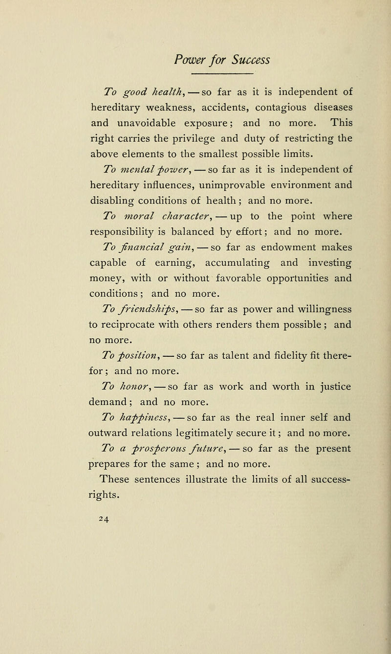 To good health,—so far as it is independent of hereditary weakness, accidents, contagious diseases and unavoidable exposure; and no more. This right carries the privilege and duty of restricting the above elements to the smallest possible limits. To mental power,— so far as it is independent of hereditary influences, unimprovable environment and disabling conditions of health; and no more. To moral character, — up to the point where responsibility is balanced by effort; and no more. To financial gain, — so far as endowment makes capable of earning, accumulating and investing money, with or without favorable opportunities and conditions; and no more. To friendships, — so far as power and willingness to reciprocate with others renders them possible; and no more. To position, —so far as talent and fidelity fit there- for ; and no more. To honor, — so far as work and worth in justice demand; and no more. To happiness,— so far as the real inner self and outward relations legitimately secure it; and no more. To a prosperous futtire, — so far as the present prepares for the same ; and no more. These sentences illustrate the limits of all success- rights.