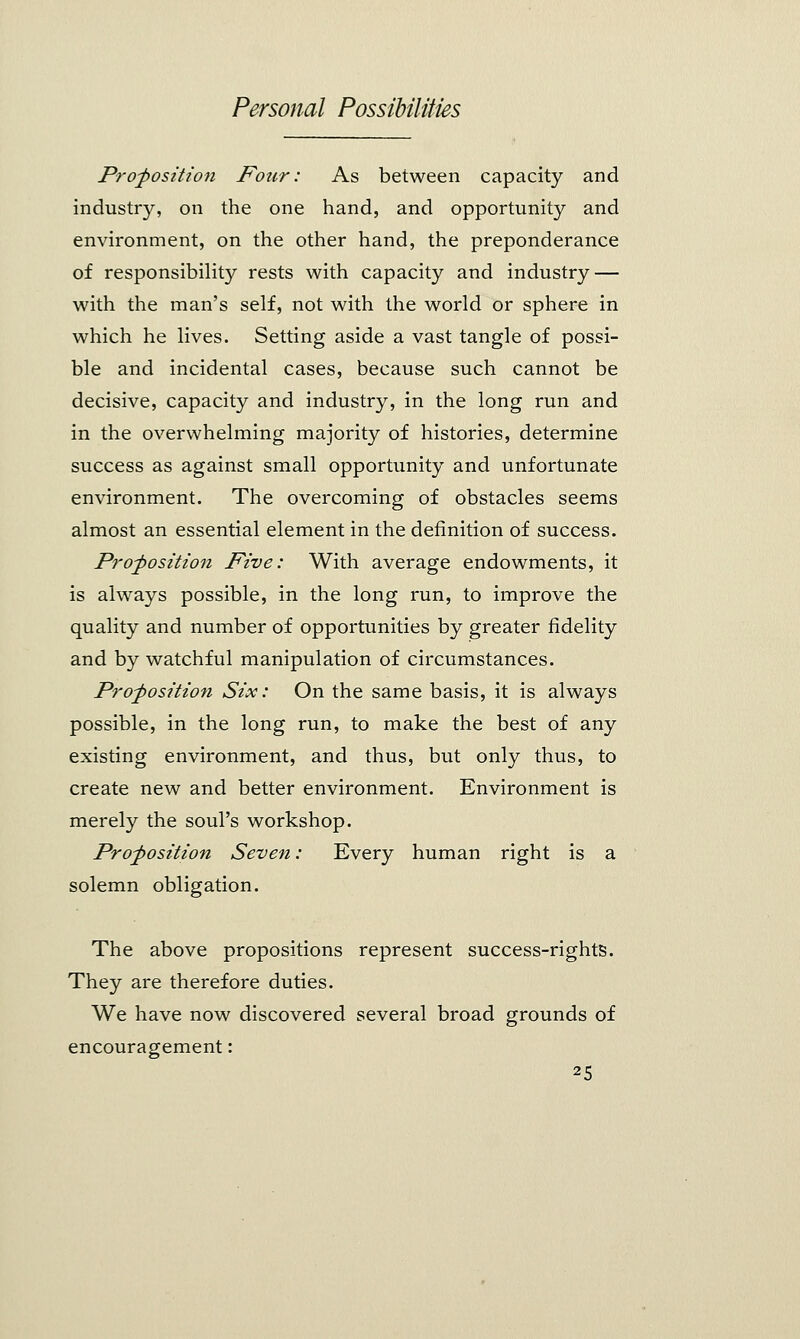 Proposition Four: As between capacity and industry, on the one hand, and opportunity and environment, on the other hand, the preponderance of responsibility rests with capacity and industry — with the man's self, not with the world or sphere in which he lives. Setting aside a vast tangle of possi- ble and incidental cases, because such cannot be decisive, capacity and industry, in the long run and in the overwhelming majority of histories, determine success as against small opportunity and unfortunate environment. The overcoming of obstacles seems almost an essential element in the definition of success. Proposition Five: With average endowments, it is always possible, in the long run, to improve the quality and number of opportunities by greater fidelity and by watchful manipulation of circumstances. Proposition Six: On the same basis, it is always possible, in the long run, to make the best of any existing environment, and thus, but only thus, to create new and better environment. Environment is merely the soul's workshop. Proposition Seven: Every human right is a solemn obligation. The above propositions represent success-rights. They are therefore duties. We have now discovered several broad grounds of encouragement: