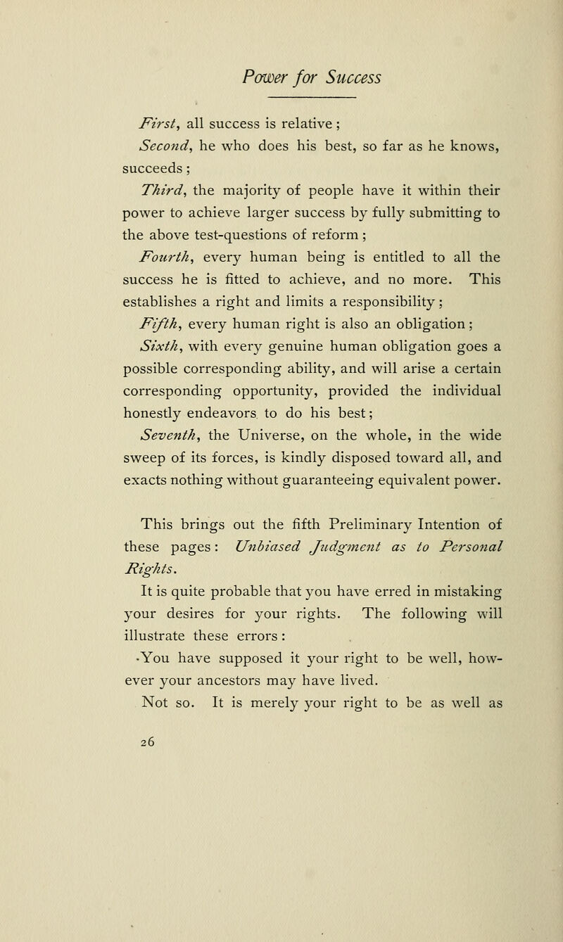First, all success is relative ; Second, he who does his best, so far as he knows, succeeds; Third, the majority of people have it within their power to achieve larger success by fully submitting to the above test-questions of reform; Fourth, every human being is entitled to all the success he is fitted to achieve, and no more. This establishes a right and limits a responsibility; Fifth, every human right is also an obligation; Sixth, with every genuine human obligation goes a possible corresponding ability, and will arise a certain corresponding opportunity, provided the individual honestly endeavors to do his best; Seventh, the Universe, on the whole, in the wide sweep of its forces, is kindly disposed toward all, and exacts nothing without guaranteeing equivalent power. This brings out the fifth Preliminary Intention of these pages: Unbiased Judgment as to Fersonal Rights. It is quite probable that you have erred in mistaking your desires for your rights. The following will illustrate these errors : •You have supposed it your right to be well, how- ever your ancestors may have lived. Not so. It is merely your right to be as well as