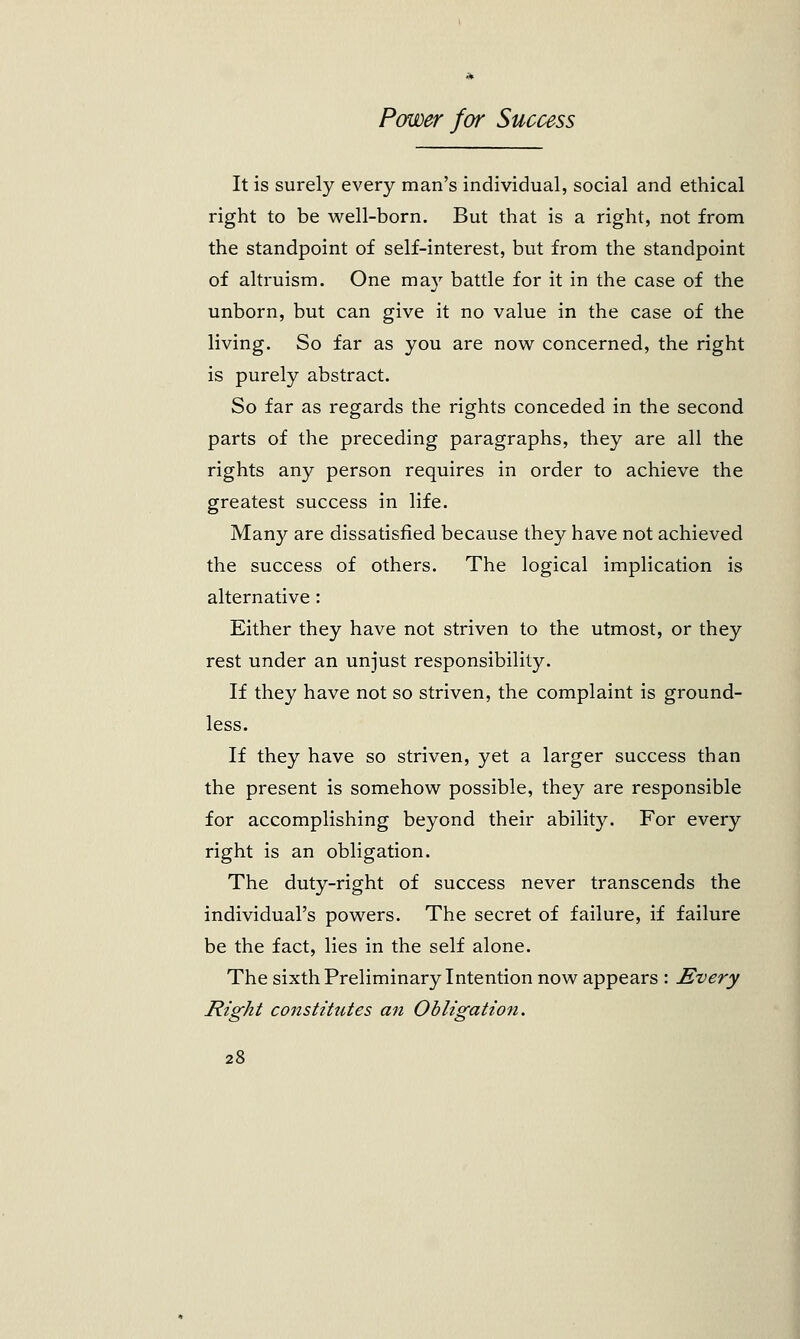 It is surely every man's individual, social and ethical right to be well-born. But that is a right, not from the standpoint of self-interest, but from the standpoint of altruism. One may battle for it in the case of the unborn, but can give it no value in the case of the living. So far as you are now concerned, the right is purely abstract. So far as regards the rights conceded in the second parts of the preceding paragraphs, they are all the rights any person requires in order to achieve the greatest success in life. Many are dissatisfied because they have not achieved the success of others. The logical implication is alternative : Either they have not striven to the utmost, or they rest under an unjust responsibility. If they have not so striven, the complaint is ground- less. If they have so striven, yet a larger success than the present is somehow possible, they are responsible for accomplishing beyond their ability. For every right is an obligation. The duty-right of success never transcends the individual's powers. The secret of failure, if failure be the fact, lies in the self alone. The sixth Preliminary Intention now appears : Every Right constitutes an Obligation.