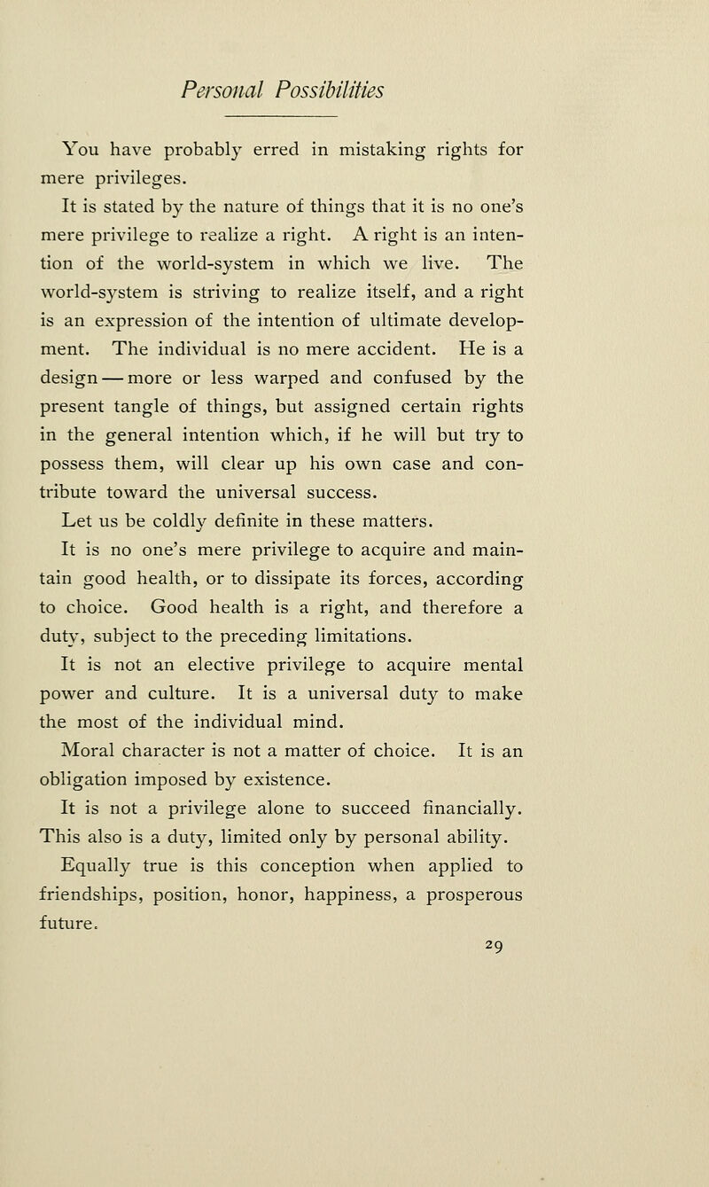 You have probably erred in mistaking rights for mere privileges. It is stated by the nature of things that it is no one's mere privilege to realize a right. Aright is an inten- tion of the world-system in which we live. The world-system is striving to realize itself, and a right is an expression of the intention of ultimate develop- ment. The individual is no mere accident. He is a design — more or less warped and confused by the present tangle of things, but assigned certain rights in the general intention which, if he will but try to possess them, will clear up his own case and con- tribute toward the universal success. Let us be coldly definite in these matters. It is no one's mere privilege to acquire and main- tain good health, or to dissipate its forces, according to choice. Good health is a right, and therefore a duty, subject to the preceding limitations. It is not an elective privilege to acquire mental power and culture. It is a universal duty to make the most of the individual mind. Moral character is not a matter of choice. It is an obligation imposed by existence. It is not a privilege alone to succeed financially. This also is a duty, limited only by personal ability. Equally true is this conception when applied to friendships, position, honor, happiness, a prosperous future=