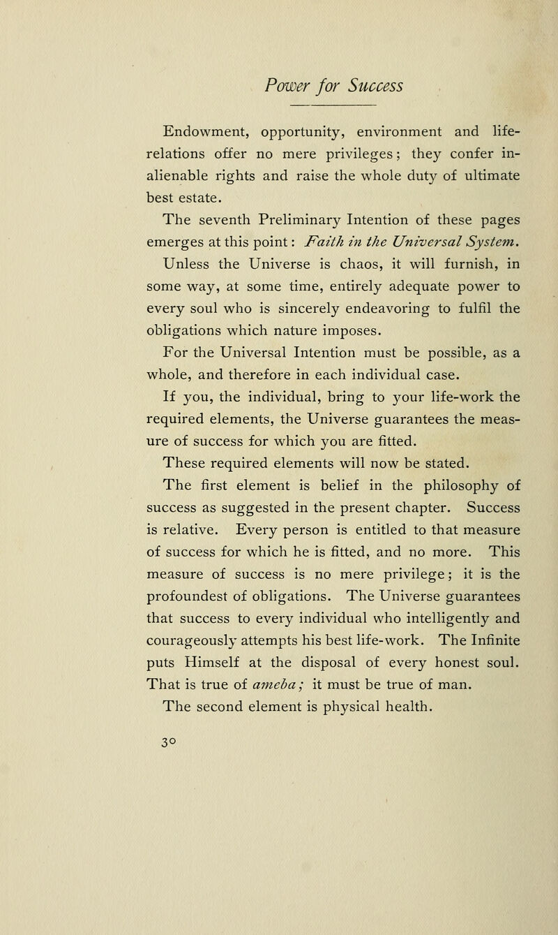 Endowment, opportunity, environment and life- relations offer no mere privileges; they confer in- alienable rights and raise the whole duty of ultimate best estate. The seventh Preliminary Intention of these pages emerges at this point: Faith in the Universal System. Unless the Universe is chaos, it will furnish, in some way, at some time, entirely adequate power to every soul who is sincerely endeavoring to fulfil the obligations which nature imposes. For the Universal Intention must be possible, as a whole, and therefore in each individual case. If you, the individual, bring to your life-work the required elements, the Universe guarantees the meas- ure of success for which you are fitted. These required elements will now be stated. The first element is belief in the philosophy of success as suggested in the present chapter. Success is relative. Every person is entitled to that measure of success for which he is fitted, and no more. This measure of success is no mere privilege; it is the profoundest of obligations. The Universe guarantees that success to every individual who intelligently and courageously attempts his best life-work. The Infinite puts Himself at the disposal of every honest soul. That is true of ameba ; it must be true of man. The second element is physical health. 3°