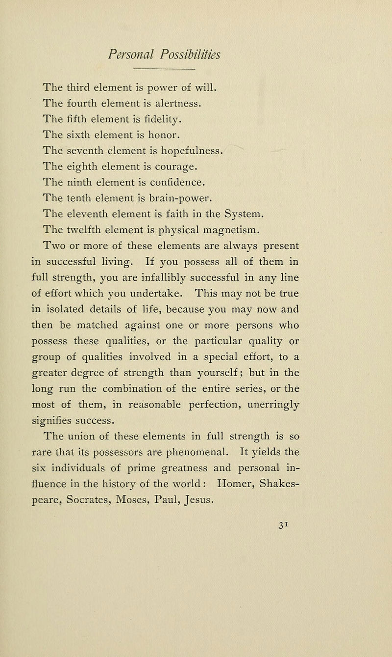 The third element is power of will. The fourth element is alertness. The fifth element is fidelity. The sixth element is honor. The seventh element is hopefulness. The eighth element is courage. The ninth element is confidence. The tenth element is brain-power. The eleventh element is faith in the System. The twelfth element is physical magnetism. Two or more of these elements are always present in successful living. If you possess all of them in full strength, you are infallibly successful in any line of effort which you undertake. This may not be true in isolated details of life, because you may now and then be matched against one or more persons who possess these qualities, or the particular quality or group of qualities involved in a special effort, to a greater degree of strength than yourself; but in the long run the combination of the entire series, or the most of them, in reasonable perfection, unerringly signifies success. The union of these elements in full strength is so rare that its possessors are phenomenal. It yields the six individuals of prime greatness and personal in- fluence in the history of the world : Homer, Shakes- peare, Socrates, Moses, Paul, Jesus.