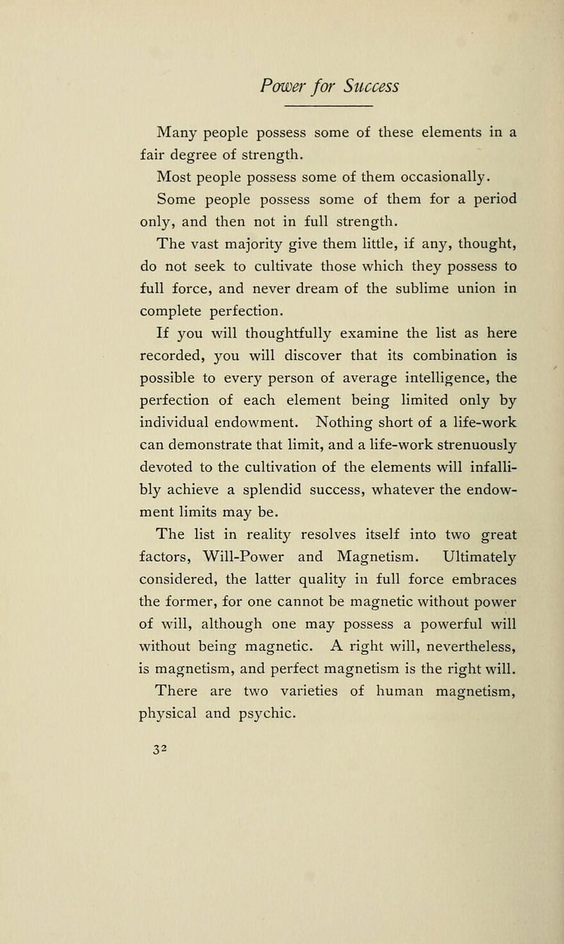 Many people possess some of these elements in a fair degree of strength. Most people possess some of them occasionally. Some people possess some of them for a period only, and then not in full strength. The vast majority give them little, if any, thought, do not seek to cultivate those which they possess to full force, and never dream of the sublime union in complete perfection. If you will thoughtfully examine the list as here recorded, you will discover that its combination is possible to every person of average intelligence, the perfection of each element being limited only by individual endowment. Nothing short of a life-work can demonstrate that limit, and a life-work strenuously devoted to the cultivation of the elements will infalli- bly achieve a splendid success, whatever the endow- ment limits may be. The list in reality resolves itself into two great factors, Will-Power and Magnetism. Ultimately considered, the latter quality in full force embraces the former, for one cannot be magnetic without power of will, although one may possess a powerful will without being magnetic. A right will, nevertheless, is magnetism, and perfect magnetism is the right will. There are two varieties of human magnetism, physical and psychic.