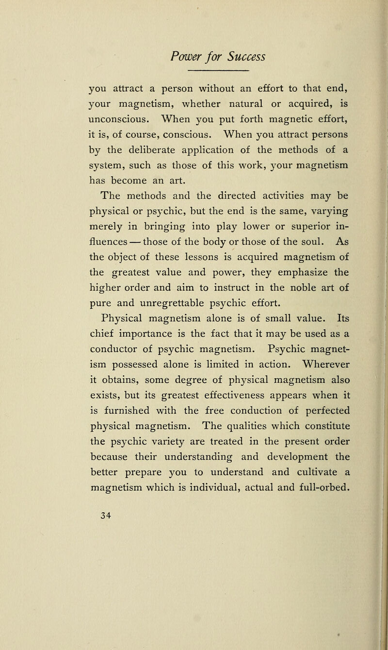 you attract a person without an effort to that end, your magnetism, whether natural or acquired, is unconscious. When you put forth magnetic effort, it is, of course, conscious. When you attract persons by the deliberate application of the methods of a system, such as those of this work, your magnetism has become an art. The methods and the directed activities may be physical or psychic, but the end is the same, varying merely in bringing into play lower or superior in- fluences— those of the body or those of the soul. As the object of these lessons is acquired magnetism of the greatest value and power, they emphasize the higher order and aim to instruct in the noble art of pure and unregrettable psychic effort. Physical magnetism alone is of small value. Its chief importance is the fact that it may be used as a conductor of psychic magnetism. Psychic magnet- ism possessed alone is limited in action. Wherever it obtains, some degree of physical magnetism also exists, but its greatest effectiveness appears when it is furnished with the free conduction of perfected physical magnetism. The qualities which constitute the psychic variety are treated in the present order because their understanding and development the better prepare you to understand and cultivate a magnetism which is individual, actual and full-orbed.