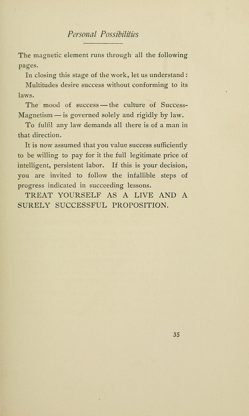 The magnetic element runs through all the following pages. In closing this stage of the work, let us understand : Multitudes desire success without conforming to its laws. The mood of success — the culture of Success- Magnetism — is governed solely and rigidly by law. To fulfil any law demands all there is of a man in that direction. It is now assumed that you value success sufficiently to be willing to pay for it the full legitimate price of intelligent, persistent labor. If this is your decision, you are invited to follow the infallible steps of progress indicated in succeeding lessons. TREAT YOURSELF AS A LIVE AND A SURELY SUCCESSFUL PROPOSITION.