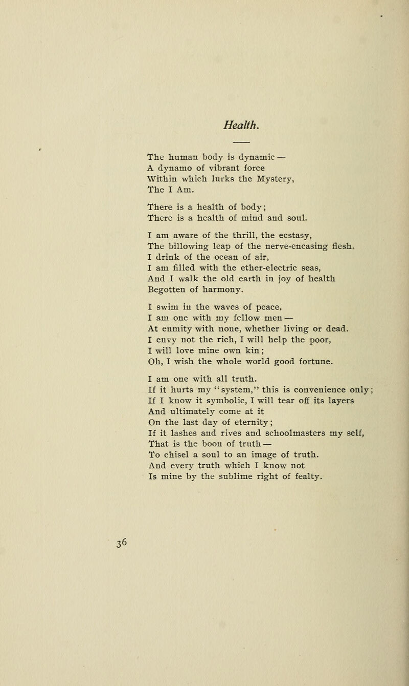 Health. The human body is dynamic — A dynamo of vibrant force Within which lurks the Mystery, The I Am. There is a health of body; There is a health of mind and soul. I am aware of the thrill, the ecstasy, The billowing leap of the nerve-encasing flesh. I drink of the ocean of air, I am filled with the ether-electric seas, And I walk the old earth in joy of health Begotten of harmony. I swim in the waves of peace, I am one with my fellow men — At enmity with none, whether living or dead. I envy not the rich, I will help the poor, I will love mine own kin; Oh, I wish the whole world good fortune. I am one with all truth. If it hurts my system, this is convenience only; If I know it symbolic, I will tear off its layers And ultimately come at it On the last day of eternity; If it lashes and rives and schoolmasters my self, That is the boon of truth — To chisel a soul to an image of truth. And every truth which I know not Is mine by the sublime right of fealty.