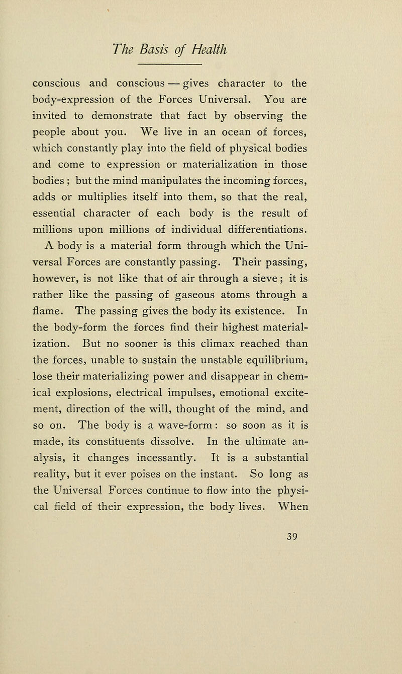 conscious and conscious — gives character to the body-expression of the Forces Universal. You are invited to demonstrate that fact by observing the people about you. We live in an ocean of forces, which constantly play into the field of physical bodies and come to expression or materialization in those bodies ; but the mind manipulates the incoming forces, adds or multiplies itself into them, so that the real, essential character of each body is the result of millions upon millions of individual differentiations. A body is a material form through which the Uni- versal Forces are constantly passing. Their passing, however, is not like that of air through a sieve; it is rather like the passing of gaseous atoms through a flame. The passing gives the body its existence. In the body-form the forces find their highest material- ization. But no sooner is this climax reached than the forces, unable to sustain the unstable equilibrium, lose their materializing power and disappear in chem- ical explosions, electrical impulses, emotional excite- ment, direction of the will, thought of the mind, and so on. The body is a wave-form: so soon as it is made, its constituents dissolve. In the ultimate an- alysis, it changes incessantly. It is a substantial reality, but it ever poises on the instant. So long as the Universal Forces continue to flow into the physi- cal field of their expression, the body lives. When