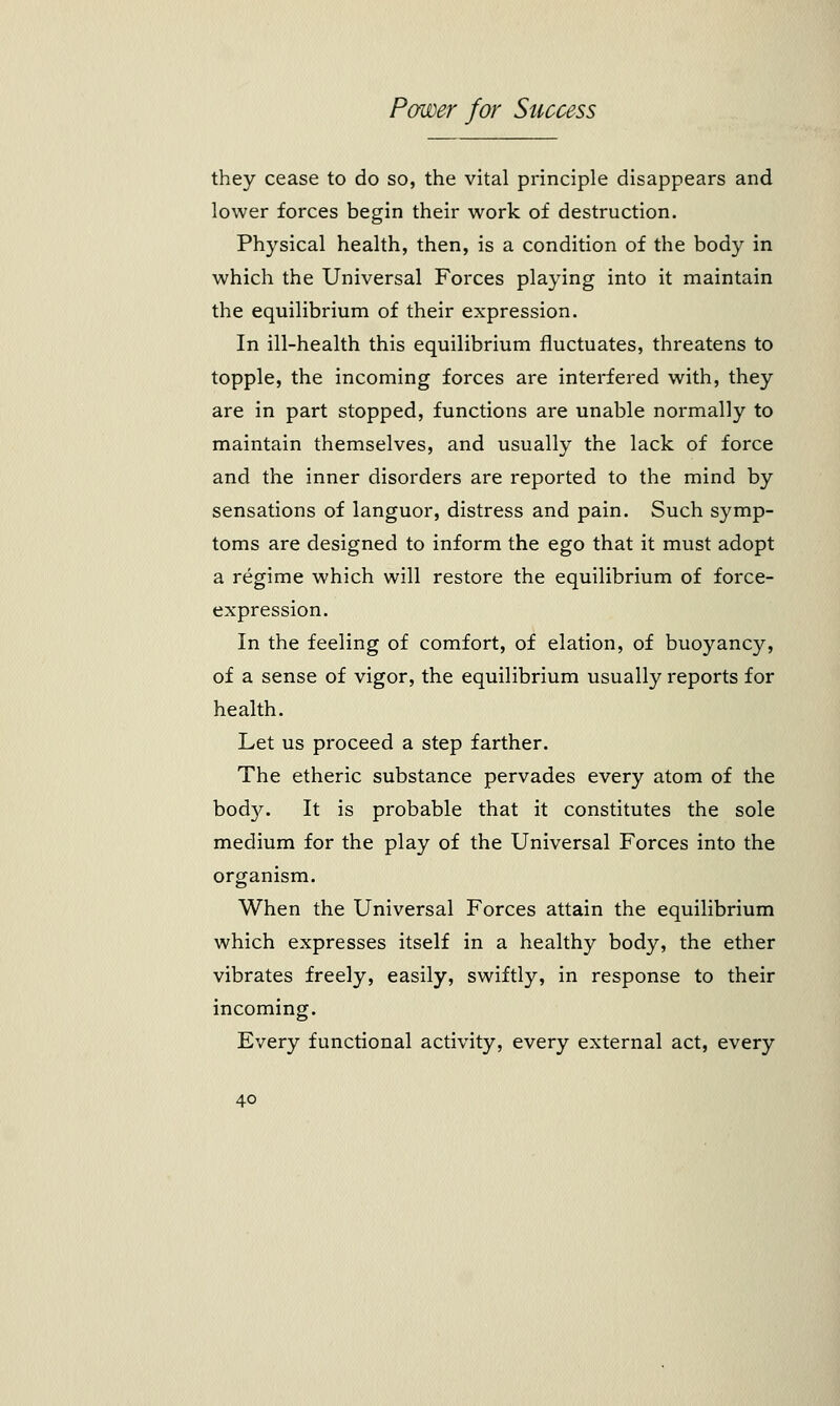 they cease to do so, the vital principle disappears and lower forces begin their work of destruction. Physical health, then, is a condition of the body in which the Universal Forces playing into it maintain the equilibrium of their expression. In ill-health this equilibrium fluctuates, threatens to topple, the incoming forces are interfered with, they are in part stopped, functions are unable normally to maintain themselves, and usually the lack of force and the inner disorders are reported to the mind by sensations of languor, distress and pain. Such symp- toms are designed to inform the ego that it must adopt a regime which will restore the equilibrium of force- expression. In the feeling of comfort, of elation, of buoyancy, of a sense of vigor, the equilibrium usually reports for health. Let us proceed a step farther. The etheric substance pervades every atom of the hofry. It is probable that it constitutes the sole medium for the play of the Universal Forces into the organism. When the Universal Forces attain the equilibrium which expresses itself in a healthy body, the ether vibrates freely, easily, swiftly, in response to their incoming. Every functional activity, every external act, every