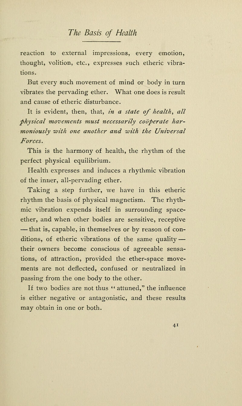 reaction to external impressions, every emotion, thought, volition, etc., expresses such etheric vibra- tions. But every such movement of mind or body in turn vibrates the pervading ether. What one does is result and cause of etheric disturbance. It is evident, then, that, in a state of health, all physical movements must necessarily cooperate har- moniously with one another and with the Universal Forces. This is the harmony of health, the rhythm of the perfect physical equilibrium. Health expresses and induces a rhythmic vibration of the inner, all-pervading ether. Taking a step further, we have in this etheric rhythm the basis of physical magnetism. The rhyth- mic vibration expends itself in surrounding space- ether, and when other bodies are sensitive, receptive — that is, capable, in themselves or by reason of con- ditions, of etheric vibrations of the same quality — their owners become conscious of agreeable sensa- tions, of attraction, provided the ether-space move- ments are not deflected, confused or neutralized in passing from the one body to the other. If two bodies are not thus  attuned, the influence is either negative or antagonistic, and these results may obtain in one or both.