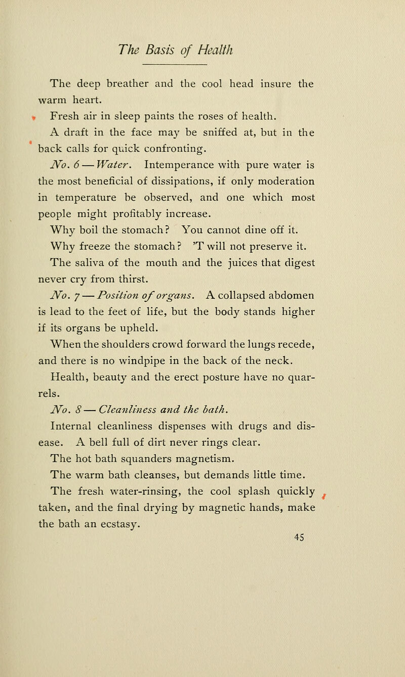 The deep breather and the cool head insure the warm heart. Fresh air in sleep paints the roses of health. A draft in the face may be sniffed at, but in the back calls for quick confronting. No. 6 — Water. Intemperance with pure water is the most beneficial of dissipations, if only moderation in temperature be observed, and one which most people might profitably increase. Why boil the stomach? You cannot dine off it. Why freeze the stomach? 'Twill not preserve it. The saliva of the mouth and the juices that digest never cry from thirst. No. j — Position of organs. A collapsed abdomen is lead to the feet of life, but the body stands higher if its organs be upheld. When the shoulders crowd forward the lungs recede, and there is no windpipe in the back of the neck. Health, beauty and the erect posture have no quar- rels. No. 8— Cleanliness and the bath. Internal cleanliness dispenses with drugs and dis- ease. A bell full of dirt never rings clear. The hot bath squanders magnetism. The warm bath cleanses, but demands little time. The fresh water-rinsing, the cool splash quickly taken, and the final drying by magnetic hands, make the bath an ecstasy.