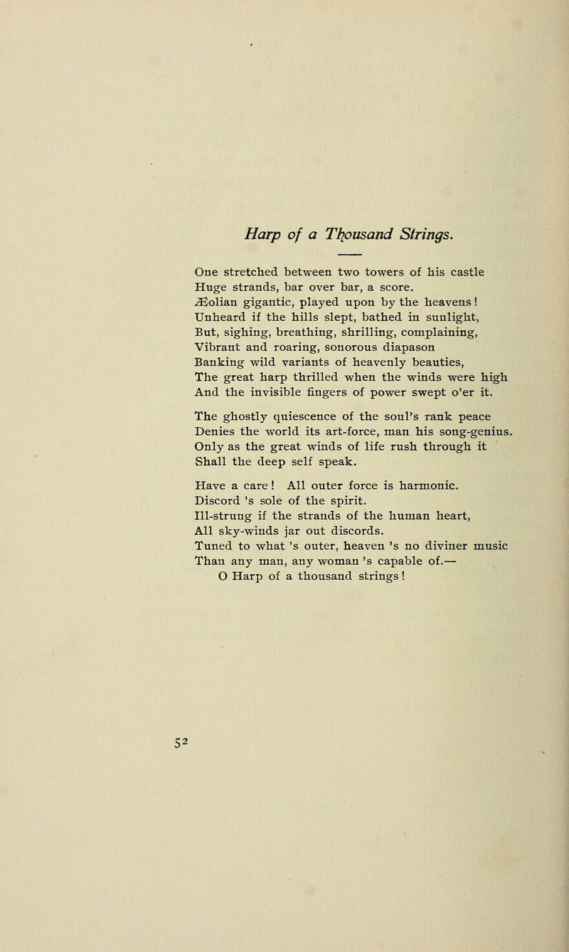 Harp of a Thousand Strings. One stretched between two towers of his castle Huge strands, bar over bar, a score. iEolian gigantic, played upon by the heavens! Unheard if the hills slept, bathed in sunlight, But, sighing, breathing, shrilling, complaining, Vibrant and roaring, sonorous diapason Banking wild variants of heavenly beauties, The great harp thrilled when the winds were high And the invisible fingers of power swept o'er it. The ghostly quiescence of the soul's rank peace Denies the world its art-force, man his song-genius. Only as the great winds of life rush through it Shall the deep self speak. Have a care! All outer force is harmonic. Discord 's sole of the spirit. Ill-strung if the strands of the human heart, All sky-winds jar out discords. Tuned to what 's outer, heaven 's no diviner music Than any man, any woman 's capable of.— O Harp of a thousand strings!