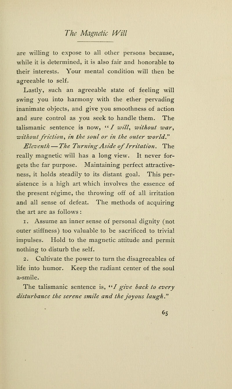 are willing to expose to all other persons because, while it is determined, it is also fair and honorable to their interests. Your mental condition will then be agreeable to self. Lastly, such an agreeable state of feeling will swing you into harmony with the ether pervading inanimate objects, and give you smoothness of action and sure control as you seek to handle them. The talismanic sentence is now,  I will, without war, without friction, in the soul or in the outer world. Eleventh — The Turning Aside of Irritation. The really magnetic will has a long view. It never for- gets the far purpose. Maintaining perfect attractive- ness, it holds steadily to its distant goal. This per- sistence is a high art which involves the essence of the present regime, the throwing off of all irritation and all sense of defeat. The methods of acquiring the art are as follows : i. Assume an inner sense of personal dignity (not outer stiffness) too valuable to be sacrificed to trivial impulses. Hold to the magnetic attitude and permit nothing to disturb the self. 2. Cultivate the power to turn the disagreeables of life into humor. Keep the radiant center of the soul a-smile. The talismanic sentence is, I give back to every disturbance the serene smile and the joyous laugh.