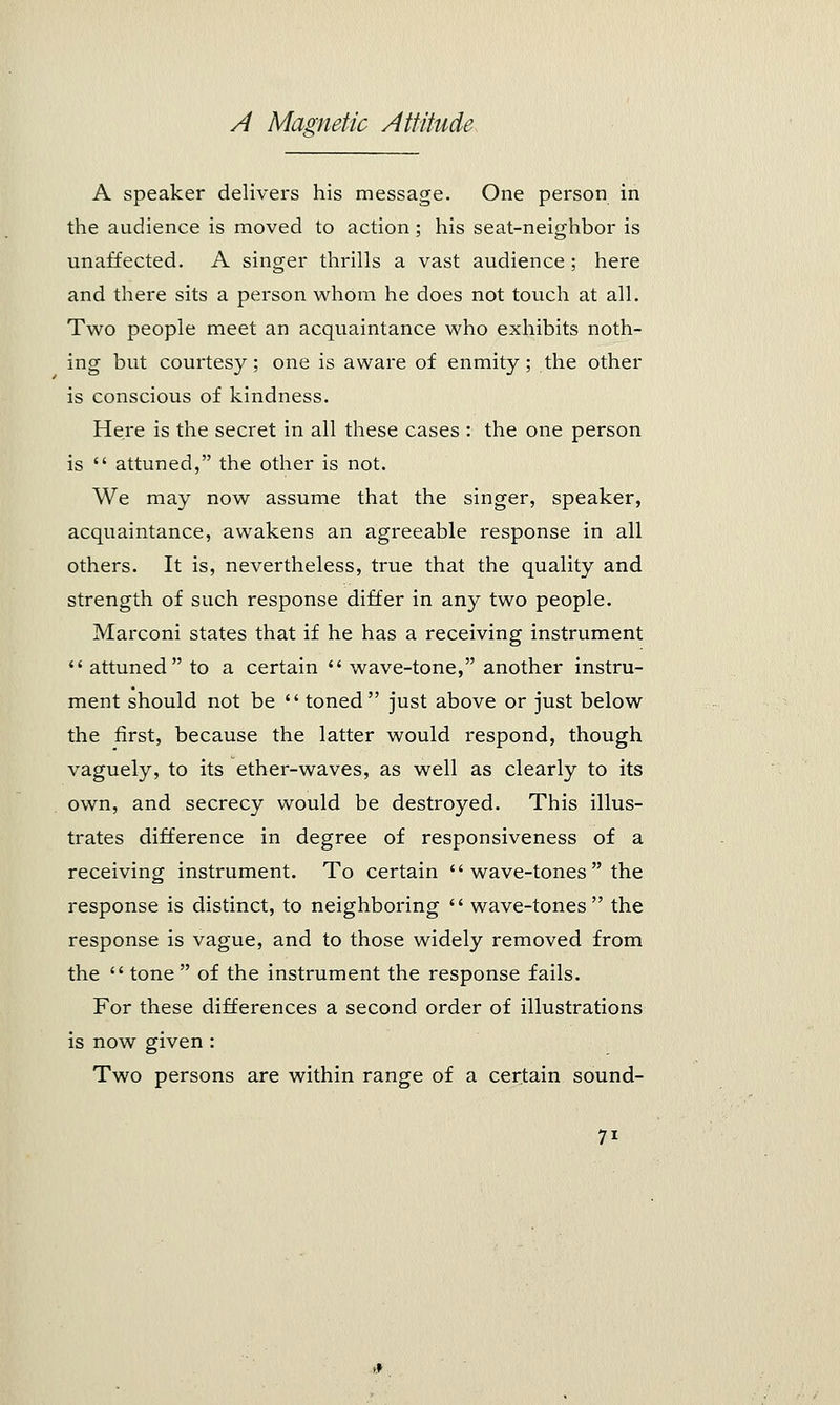 A speaker delivers his message. One person in the audience is moved to action; his seat-neighbor is unaffected. A singer thrills a vast audience ; here and there sits a person whom he does not touch at all. Two people meet an acquaintance who exhibits noth- ing but courtesy; one is aware of enmity; the other is conscious of kindness. Here is the secret in all these cases : the one person is  attuned, the other is not. We may now assume that the singer, speaker, acquaintance, awakens an agreeable response in all others. It is, nevertheless, true that the quality and strength of such response differ in any two people. Marconi states that if he has a receiving instrument attuned to a certain  wave-tone, another instru- ment should not be  toned just above or just below the first, because the latter would respond, though vaguely, to its ether-waves, as well as clearly to its own, and secrecy would be destroyed. This illus- trates difference in degree of responsiveness of a receiving instrument. To certain  wave-tones  the response is distinct, to neighboring  wave-tones the response is vague, and to those widely removed from the  tone  of the instrument the response fails. For these differences a second order of illustrations is now given : Two persons are within range of a certain sound- 7i