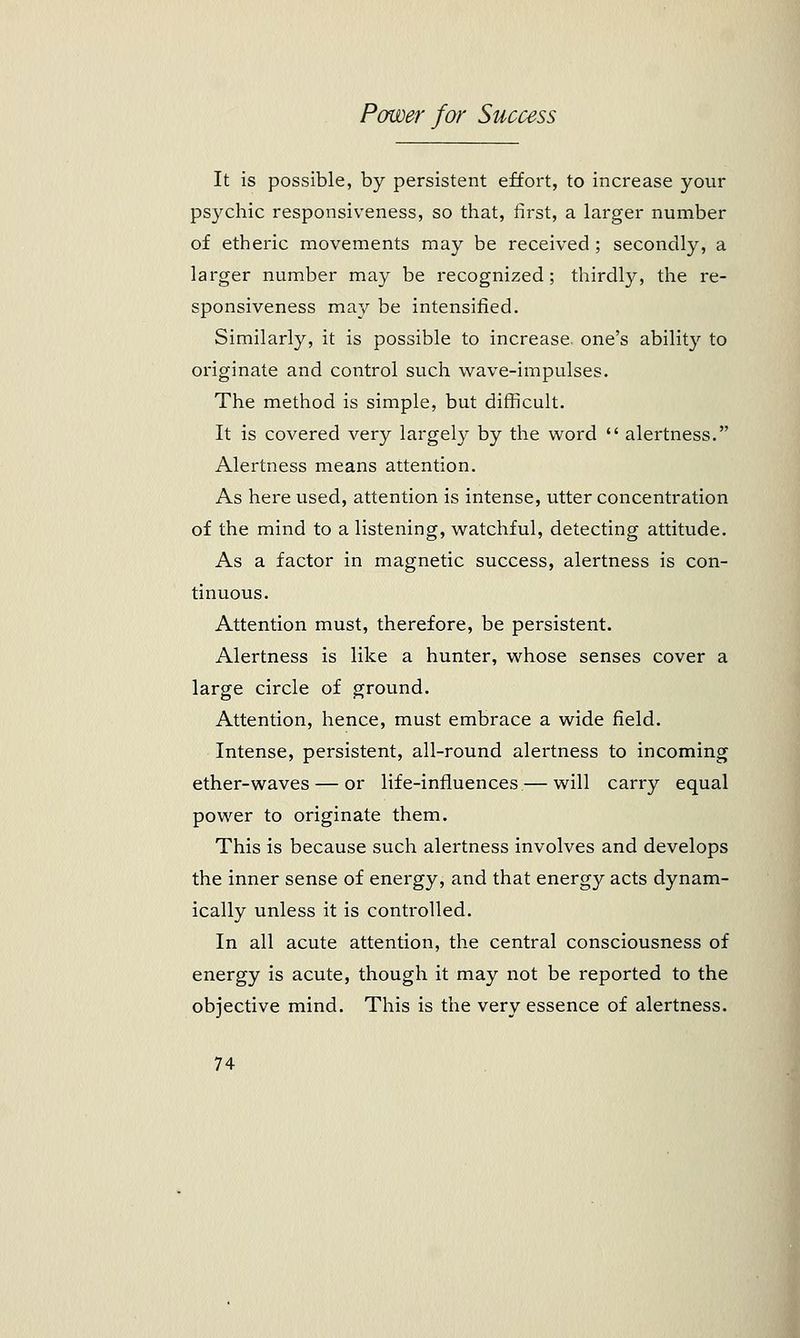It is possible, by persistent effort, to increase your psychic responsiveness, so that, first, a larger number of etheric movements may be received ; secondly, a larger number may be recognized; thirdly, the re- sponsiveness may be intensified. Similarly, it is possible to increase, one's ability to originate and control such wave-impulses. The method is simple, but difficult. It is covered very largely by the word  alertness. Alertness means attention. As here used, attention is intense, utter concentration of the mind to a listening, watchful, detecting attitude. As a factor in magnetic success, alertness is con- tinuous. Attention must, therefore, be persistent. Alertness is like a hunter, whose senses cover a large circle of ground. Attention, hence, must embrace a wide field. Intense, persistent, all-round alertness to incoming ether-waves — or life-influences — will carry equal power to originate them. This is because such alertness involves and develops the inner sense of energy, and that energy acts dynam- ically unless it is controlled. In all acute attention, the central consciousness of energy is acute, though it may not be reported to the objective mind. This is the very essence of alertness.