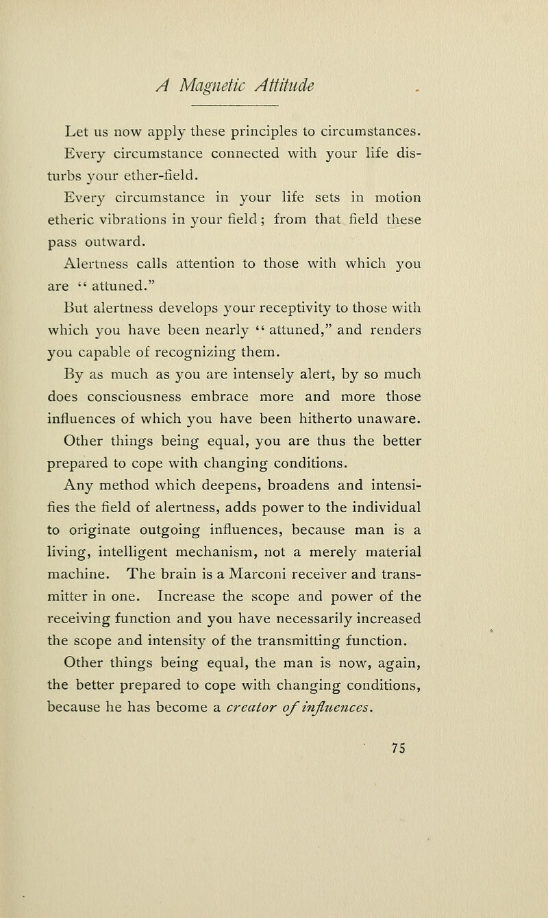 Let us now apply these principles to circumstances. Every circumstance connected with your life dis- turbs your ether-field. Every circumstance in your life sets in motion etheric vibrations in }^our field; from that field these pass outward. Alertness calls attention to those with which you are  attuned. But alertness develops your receptivity to those with which you have been nearly  attuned, and renders you capable of recognizing them. By as much as you are intensely alert, by so much does consciousness embrace more and more those influences of which you have been hitherto unaware. Other things being equal, you are thus the better prepared to cope with changing conditions. Any method which deepens, broadens and intensi- fies the field of alertness, adds power to the individual to originate outgoing influences, because man is a living, intelligent mechanism, not a merely material machine. The brain is a Marconi receiver and trans- mitter in one. Increase the scope and power of the receiving function and you have necessarily increased the scope and intensity of the transmitting function. Other things being equal, the man is now, again, the better prepared to cope with changing conditions, because he has become a creator of influences.